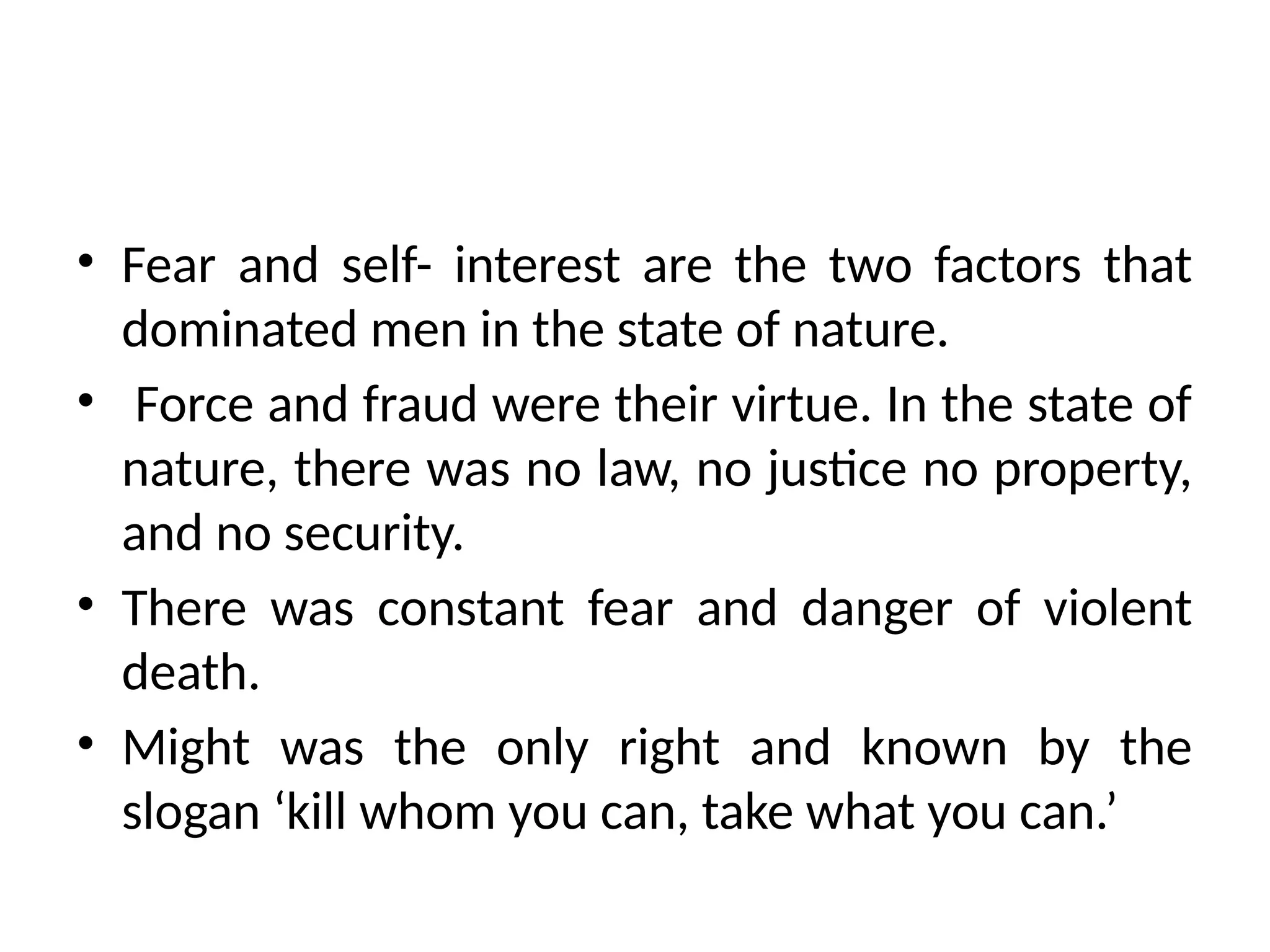 • Fear and self- interest are the two factors that
dominated men in the state of nature.
• Force and fraud were their virtue. In the state of
nature, there was no law, no justice no property,
and no security.
• There was constant fear and danger of violent
death.
• Might was the only right and known by the
slogan ‘kill whom you can, take what you can.’
 
