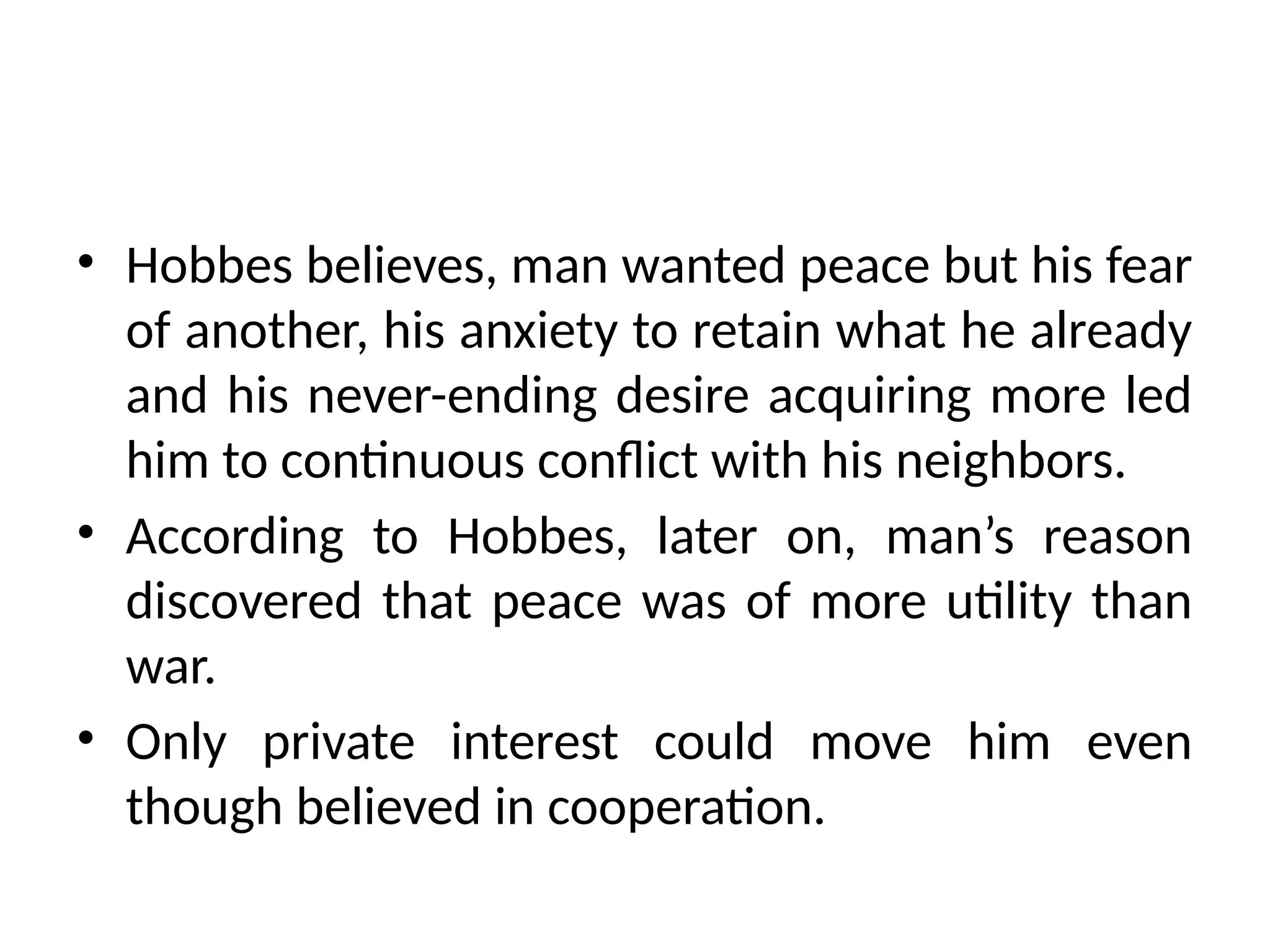 • Hobbes believes, man wanted peace but his fear
of another, his anxiety to retain what he already
and his never-ending desire acquiring more led
him to continuous conflict with his neighbors.
• According to Hobbes, later on, man’s reason
discovered that peace was of more utility than
war.
• Only private interest could move him even
though believed in cooperation.
 