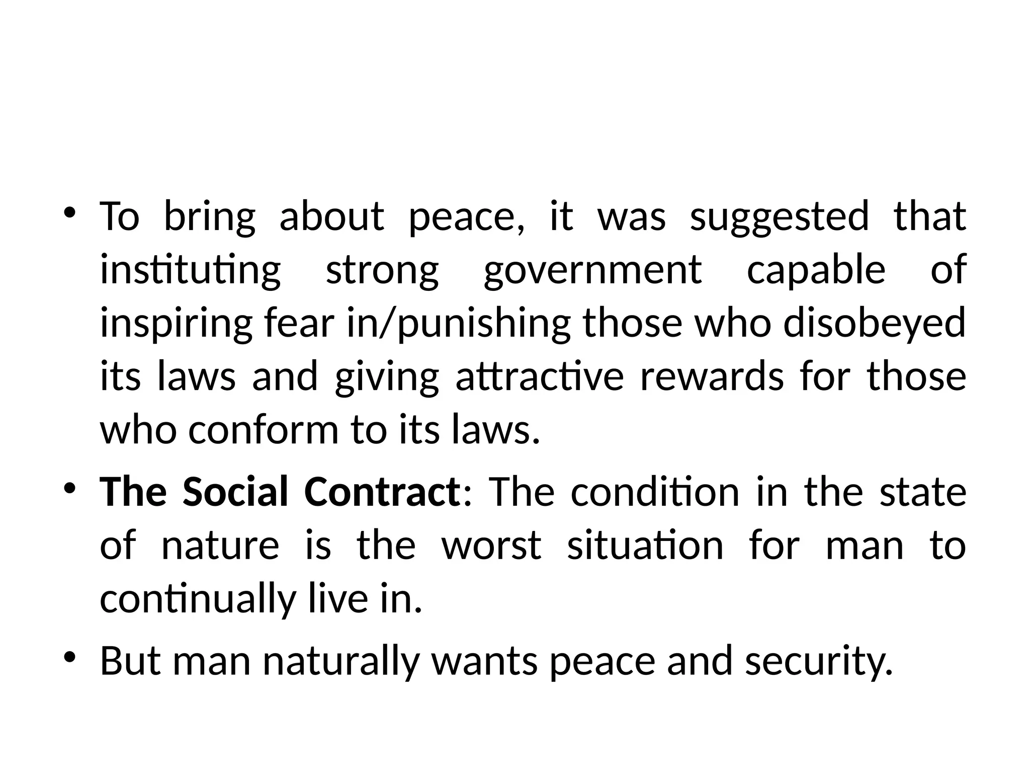 • To bring about peace, it was suggested that
instituting strong government capable of
inspiring fear in/punishing those who disobeyed
its laws and giving attractive rewards for those
who conform to its laws.
• The Social Contract: The condition in the state
of nature is the worst situation for man to
continually live in.
• But man naturally wants peace and security.
 