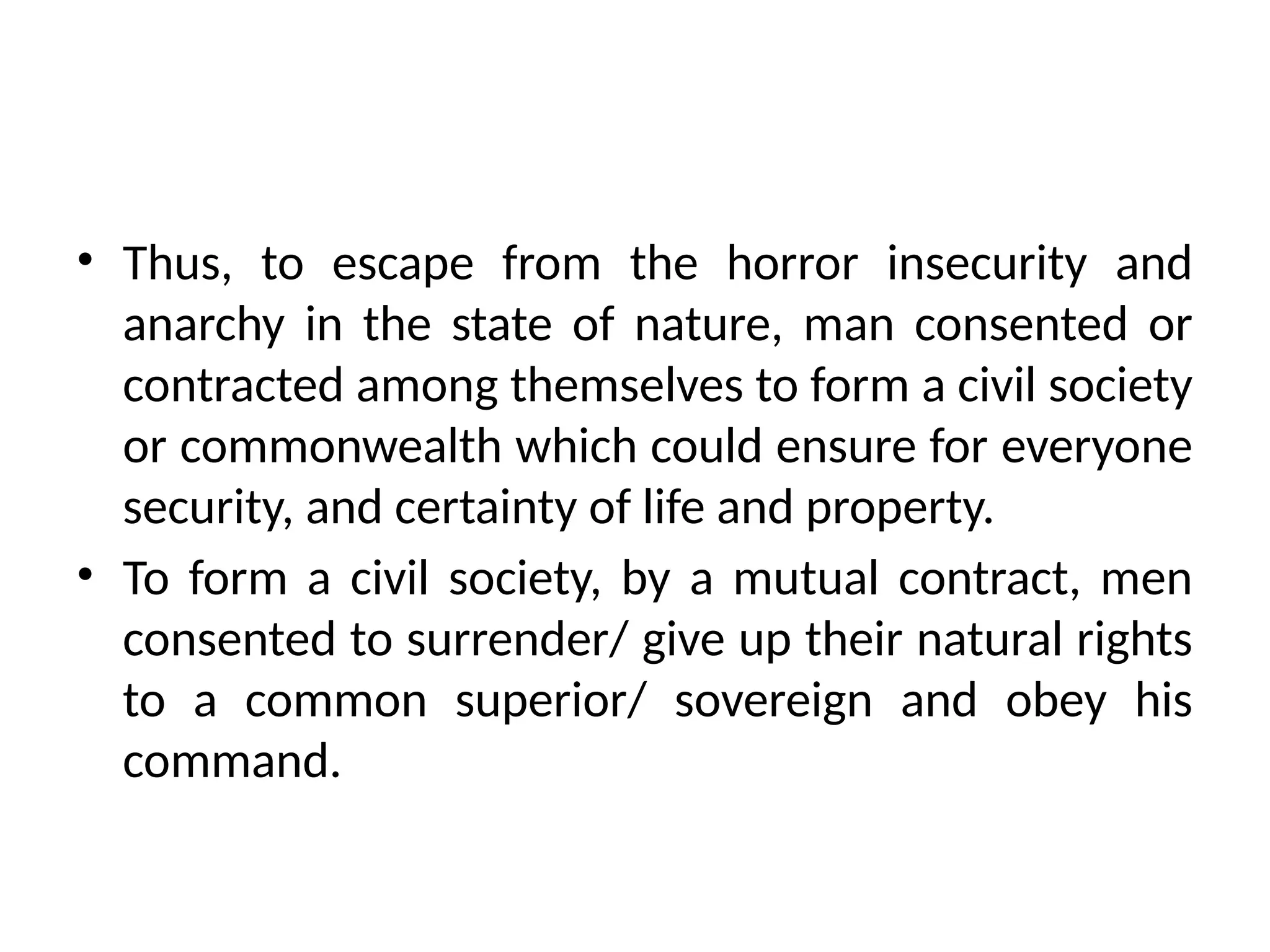 • Thus, to escape from the horror insecurity and
anarchy in the state of nature, man consented or
contracted among themselves to form a civil society
or commonwealth which could ensure for everyone
security, and certainty of life and property.
• To form a civil society, by a mutual contract, men
consented to surrender/ give up their natural rights
to a common superior/ sovereign and obey his
command.
 