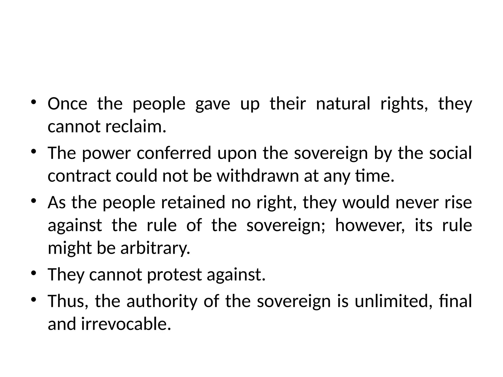 • Once the people gave up their natural rights, they
cannot reclaim.
• The power conferred upon the sovereign by the social
contract could not be withdrawn at any time.
• As the people retained no right, they would never rise
against the rule of the sovereign; however, its rule
might be arbitrary.
• They cannot protest against.
• Thus, the authority of the sovereign is unlimited, final
and irrevocable.
 