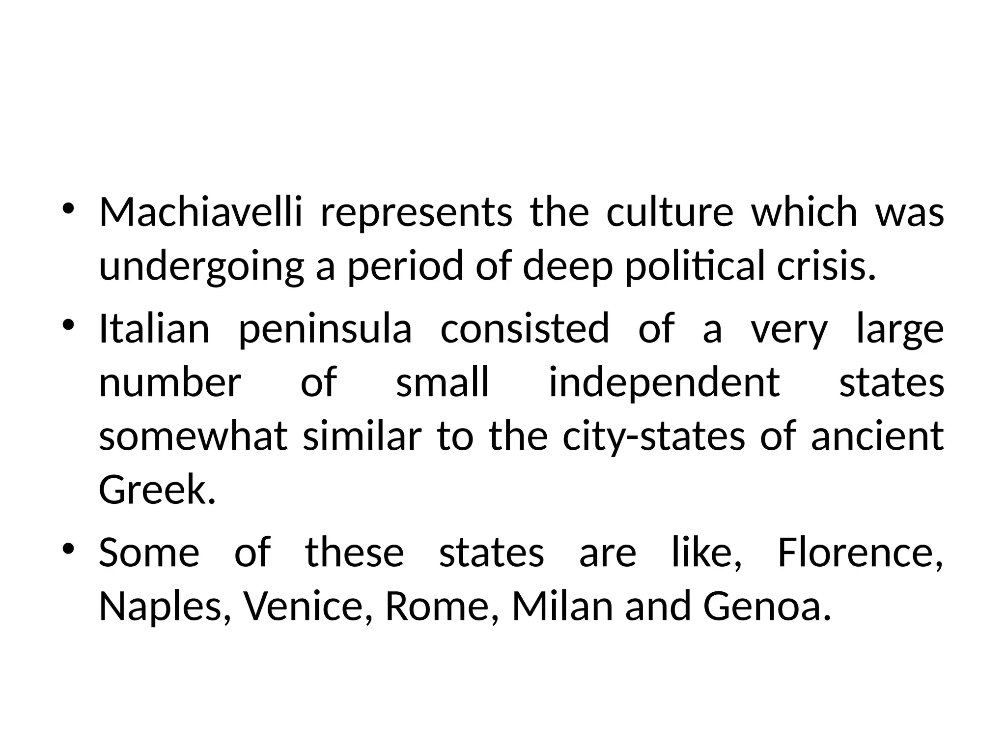 • Machiavelli represents the culture which was
undergoing a period of deep political crisis.
• Italian peninsula consisted of a very large
number of small independent states
somewhat similar to the city-states of ancient
Greek.
• Some of these states are like, Florence,
Naples, Venice, Rome, Milan and Genoa.
 