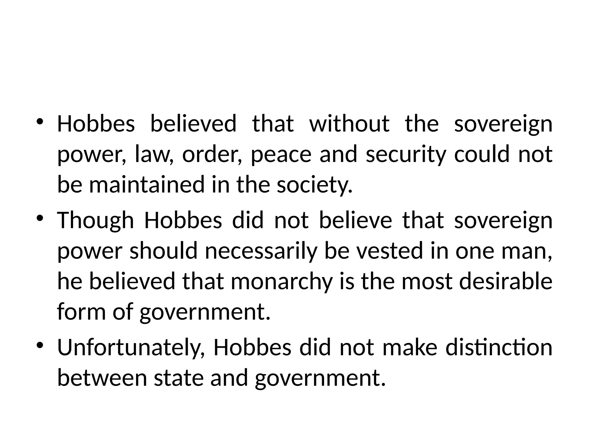 • Hobbes believed that without the sovereign
power, law, order, peace and security could not
be maintained in the society.
• Though Hobbes did not believe that sovereign
power should necessarily be vested in one man,
he believed that monarchy is the most desirable
form of government.
• Unfortunately, Hobbes did not make distinction
between state and government.
 