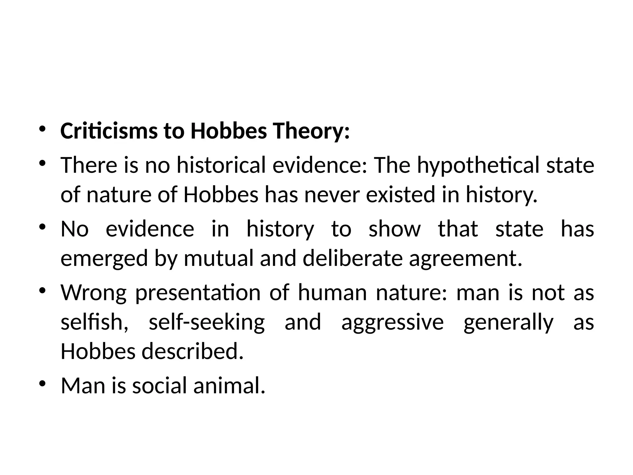 • Criticisms to Hobbes Theory:
• There is no historical evidence: The hypothetical state
of nature of Hobbes has never existed in history.
• No evidence in history to show that state has
emerged by mutual and deliberate agreement.
• Wrong presentation of human nature: man is not as
selfish, self-seeking and aggressive generally as
Hobbes described.
• Man is social animal.
 