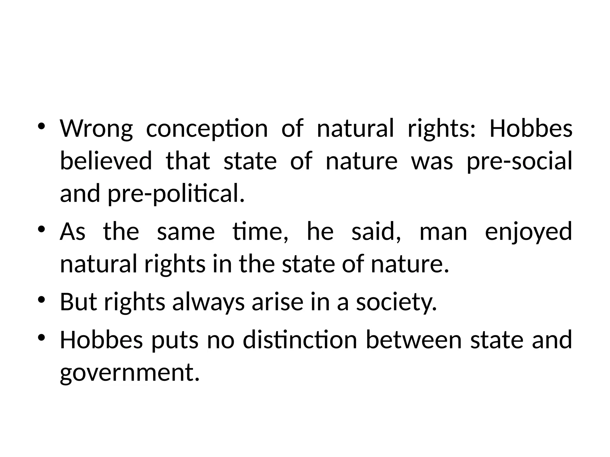 • Wrong conception of natural rights: Hobbes
believed that state of nature was pre-social
and pre-political.
• As the same time, he said, man enjoyed
natural rights in the state of nature.
• But rights always arise in a society.
• Hobbes puts no distinction between state and
government.
 
