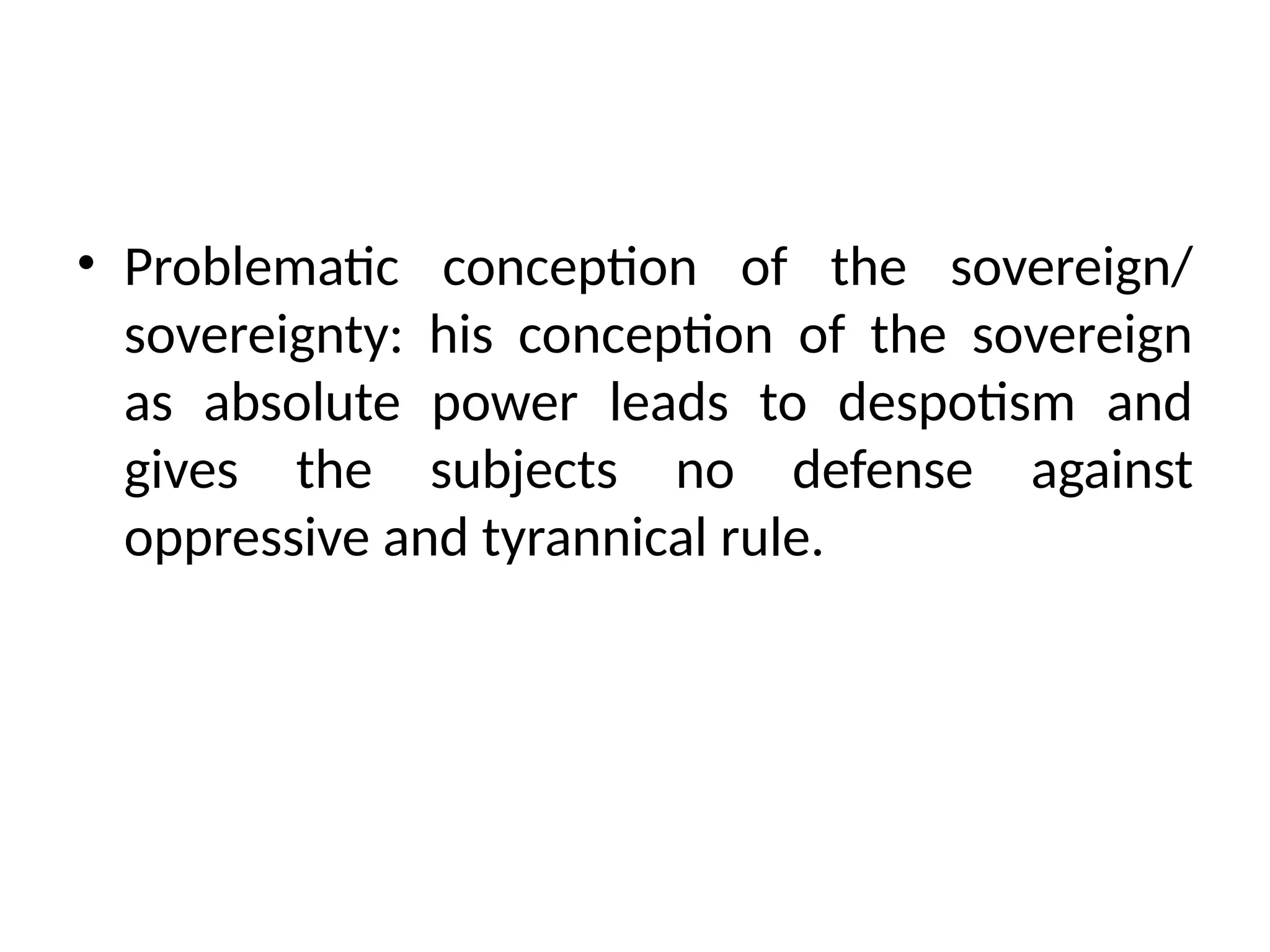 • Problematic conception of the sovereign/
sovereignty: his conception of the sovereign
as absolute power leads to despotism and
gives the subjects no defense against
oppressive and tyrannical rule.
 