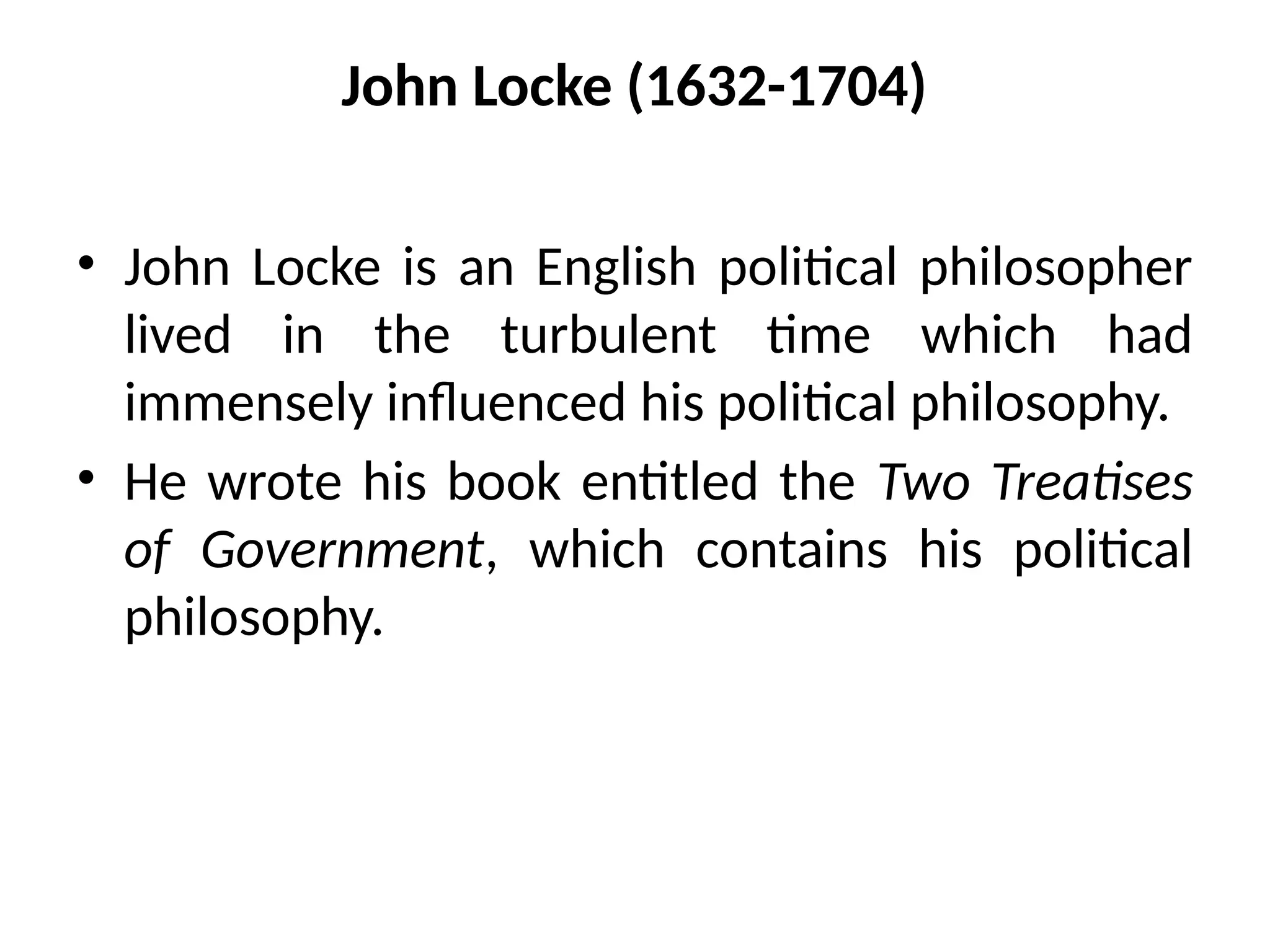 John Locke (1632-1704)
• John Locke is an English political philosopher
lived in the turbulent time which had
immensely influenced his political philosophy.
• He wrote his book entitled the Two Treatises
of Government, which contains his political
philosophy.
 