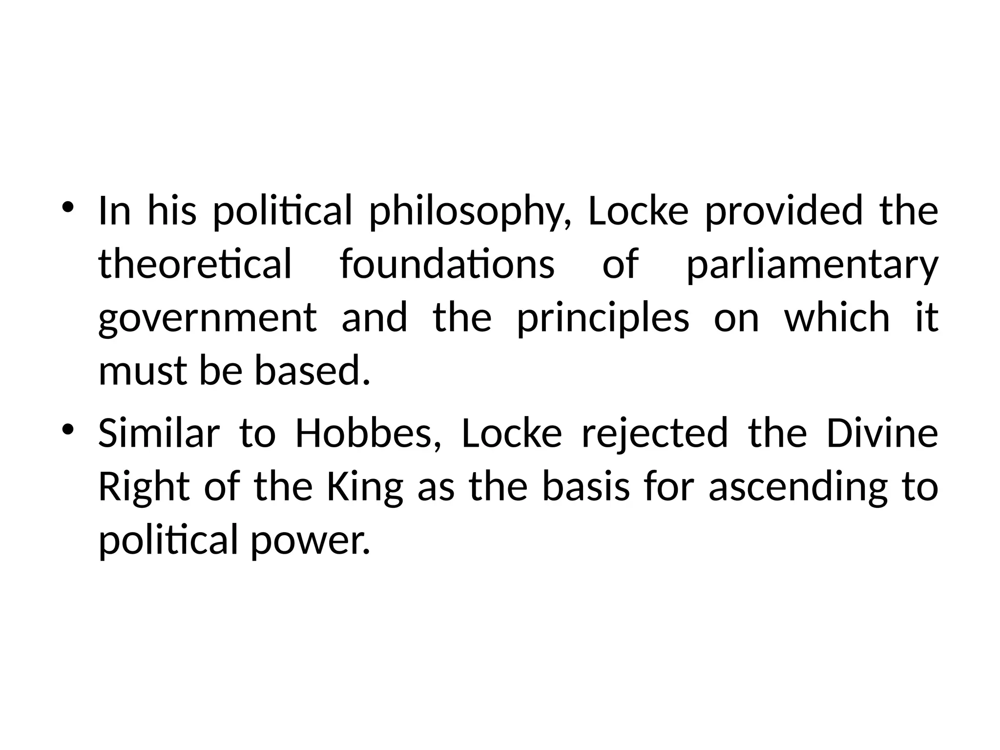 • In his political philosophy, Locke provided the
theoretical foundations of parliamentary
government and the principles on which it
must be based.
• Similar to Hobbes, Locke rejected the Divine
Right of the King as the basis for ascending to
political power.
 