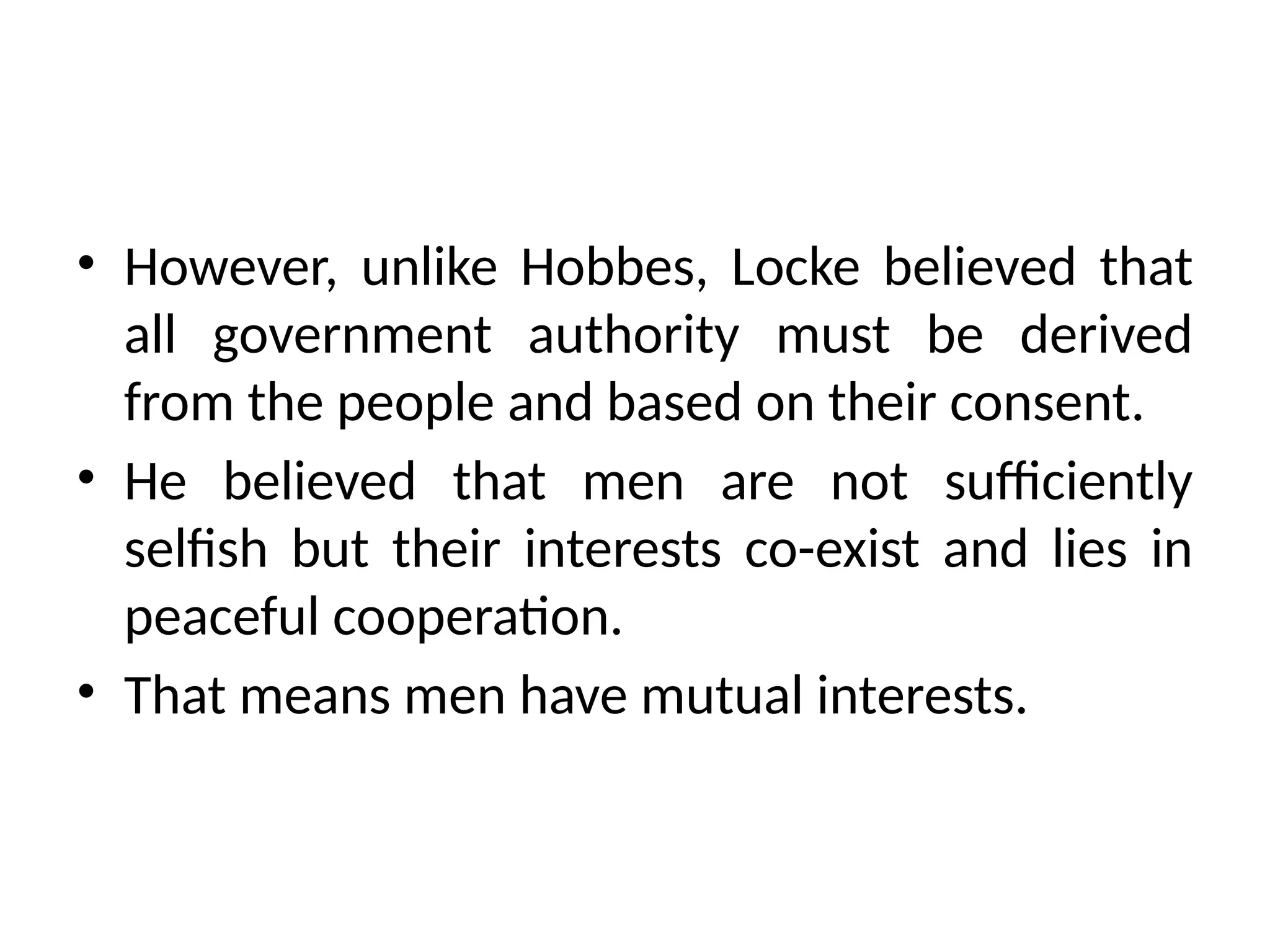 • However, unlike Hobbes, Locke believed that
all government authority must be derived
from the people and based on their consent.
• He believed that men are not sufficiently
selfish but their interests co-exist and lies in
peaceful cooperation.
• That means men have mutual interests.
 