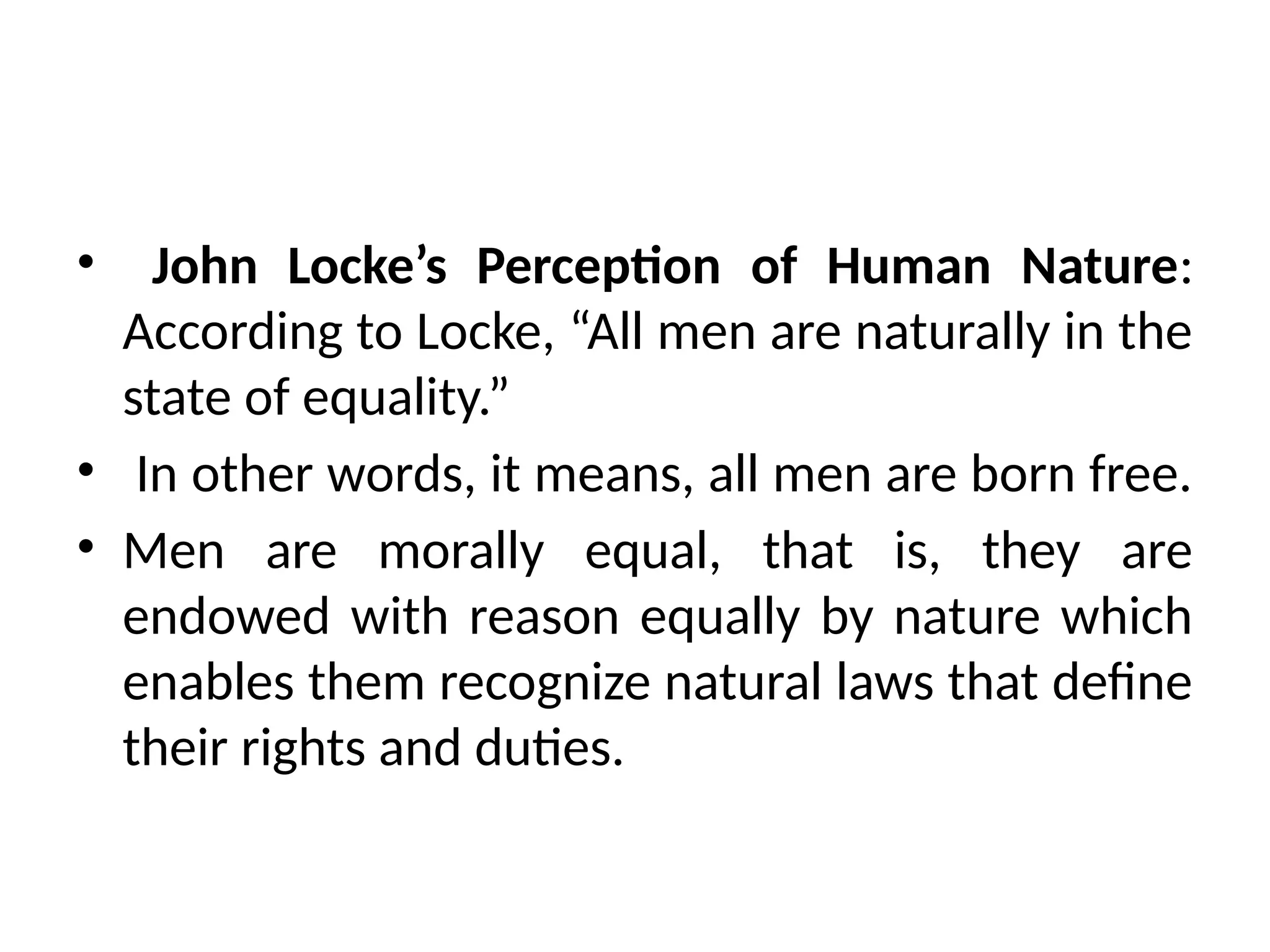 • John Locke’s Perception of Human Nature:
According to Locke, “All men are naturally in the
state of equality.”
• In other words, it means, all men are born free.
• Men are morally equal, that is, they are
endowed with reason equally by nature which
enables them recognize natural laws that define
their rights and duties.
 