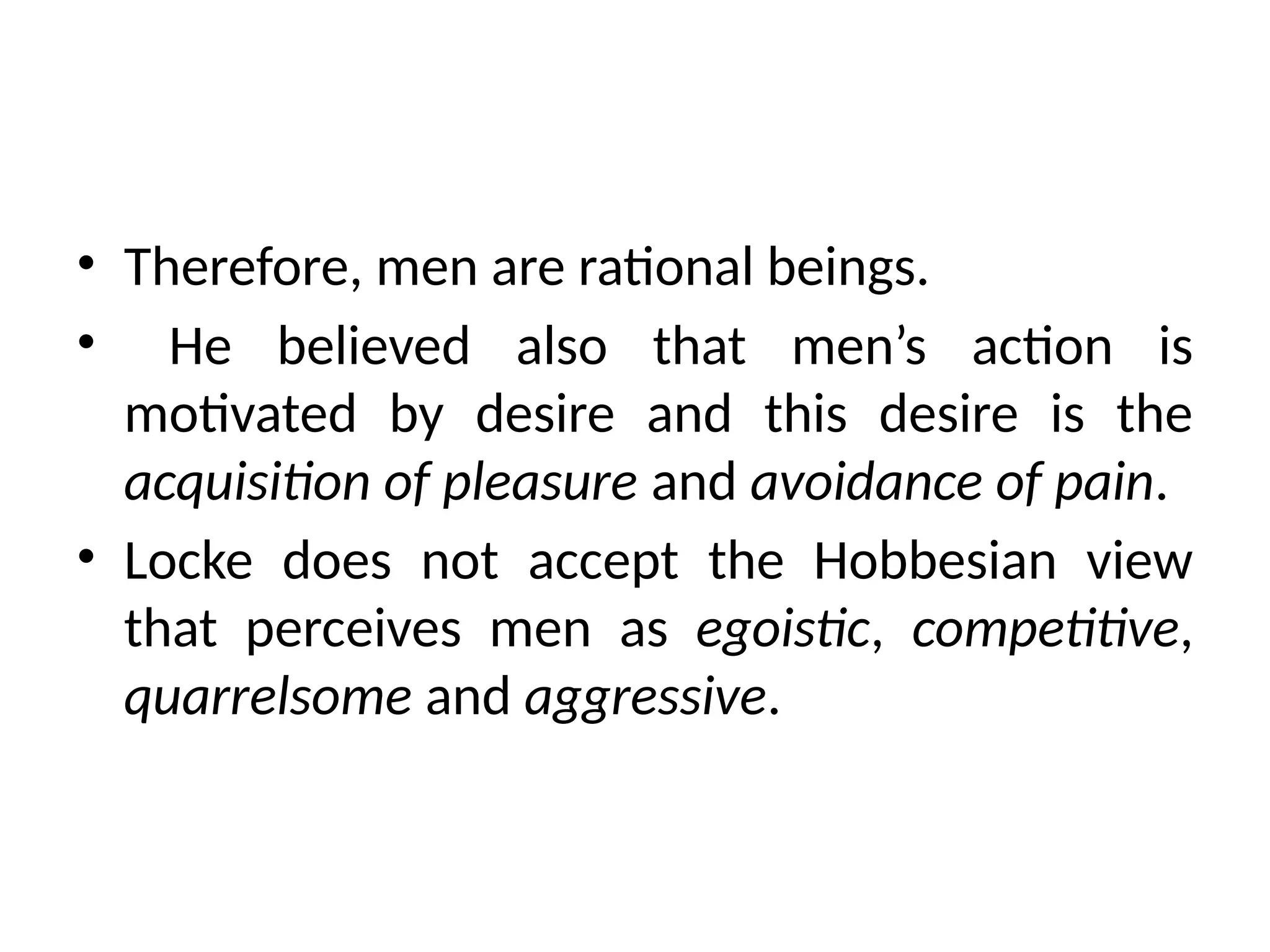 • Therefore, men are rational beings.
• He believed also that men’s action is
motivated by desire and this desire is the
acquisition of pleasure and avoidance of pain.
• Locke does not accept the Hobbesian view
that perceives men as egoistic, competitive,
quarrelsome and aggressive.
 
