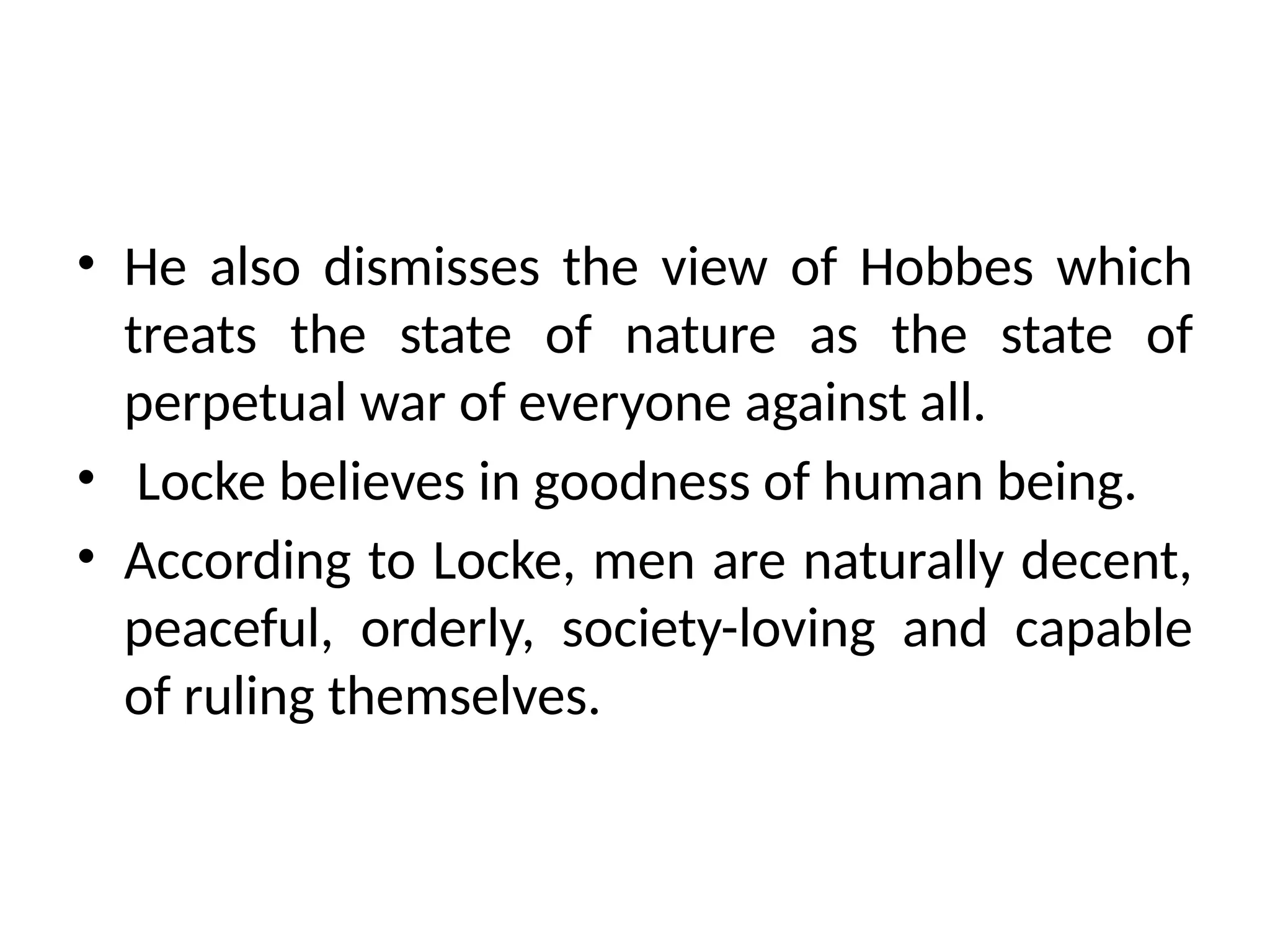 • He also dismisses the view of Hobbes which
treats the state of nature as the state of
perpetual war of everyone against all.
• Locke believes in goodness of human being.
• According to Locke, men are naturally decent,
peaceful, orderly, society-loving and capable
of ruling themselves.
 
