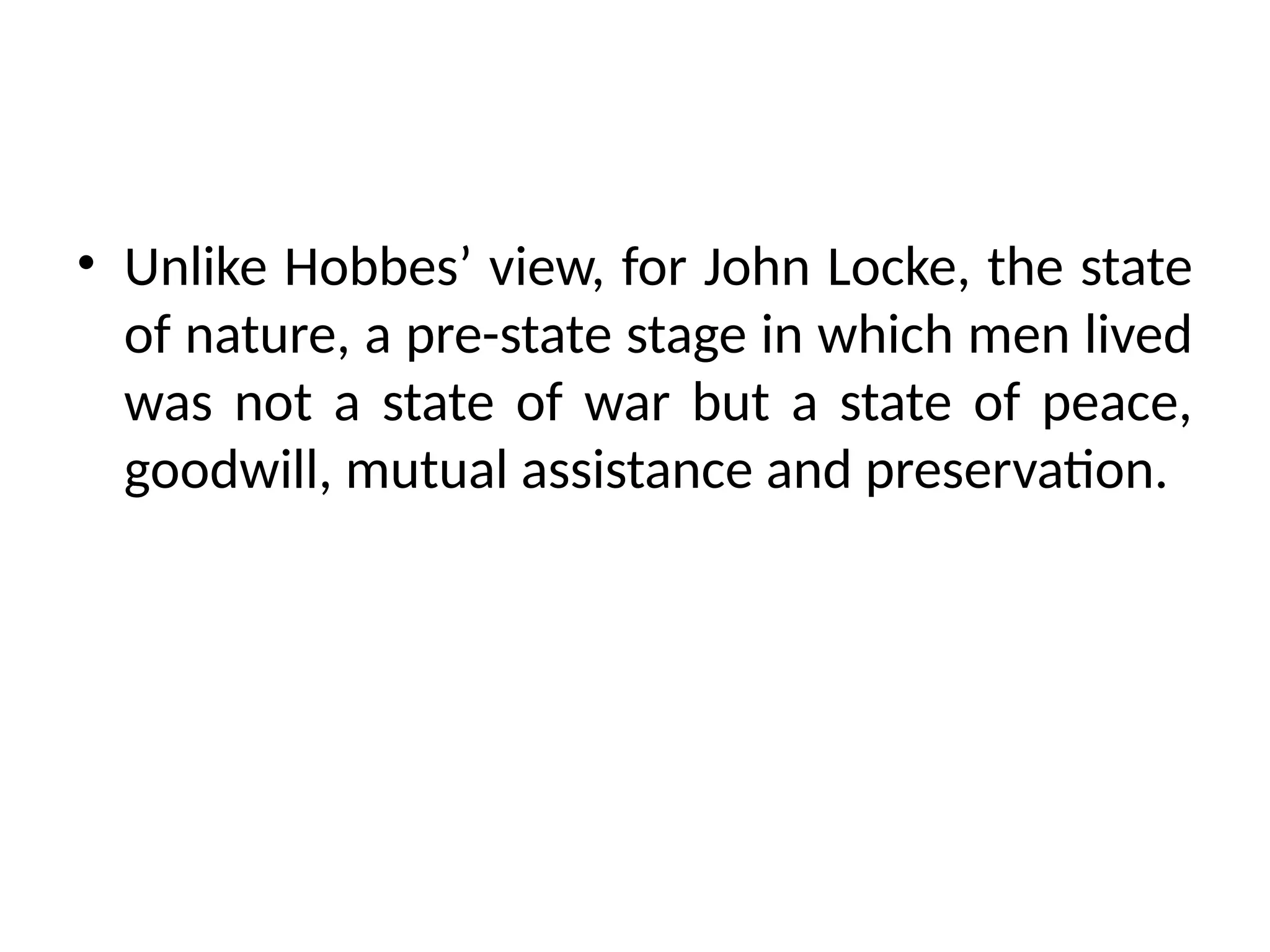 • Unlike Hobbes’ view, for John Locke, the state
of nature, a pre-state stage in which men lived
was not a state of war but a state of peace,
goodwill, mutual assistance and preservation.
 