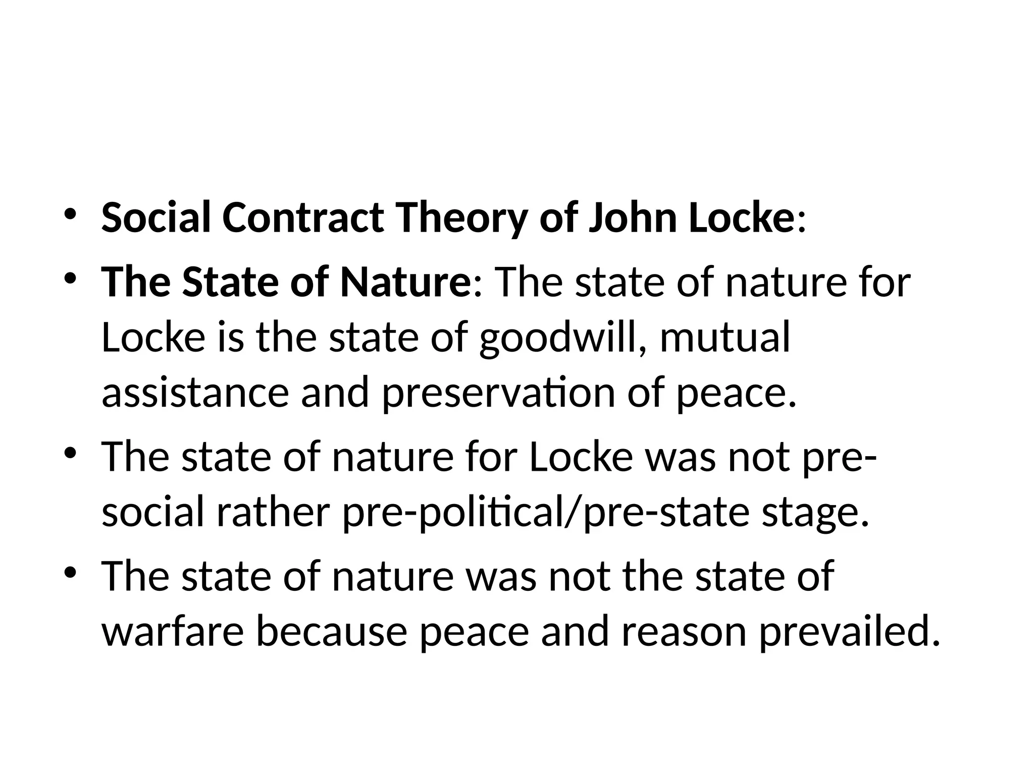 • Social Contract Theory of John Locke:
• The State of Nature: The state of nature for
Locke is the state of goodwill, mutual
assistance and preservation of peace.
• The state of nature for Locke was not pre-
social rather pre-political/pre-state stage.
• The state of nature was not the state of
warfare because peace and reason prevailed.
 