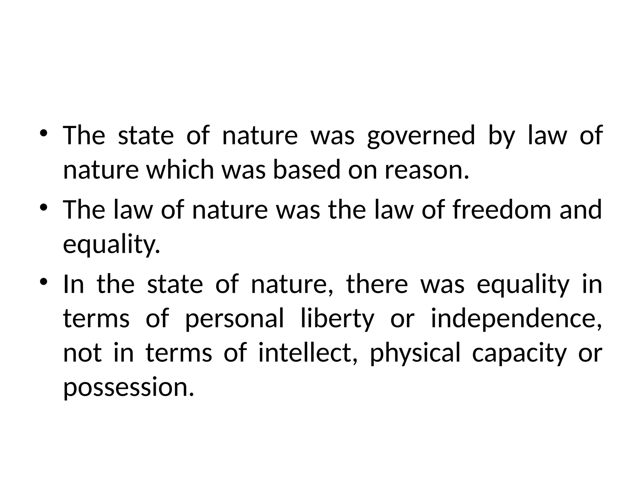 • The state of nature was governed by law of
nature which was based on reason.
• The law of nature was the law of freedom and
equality.
• In the state of nature, there was equality in
terms of personal liberty or independence,
not in terms of intellect, physical capacity or
possession.
 