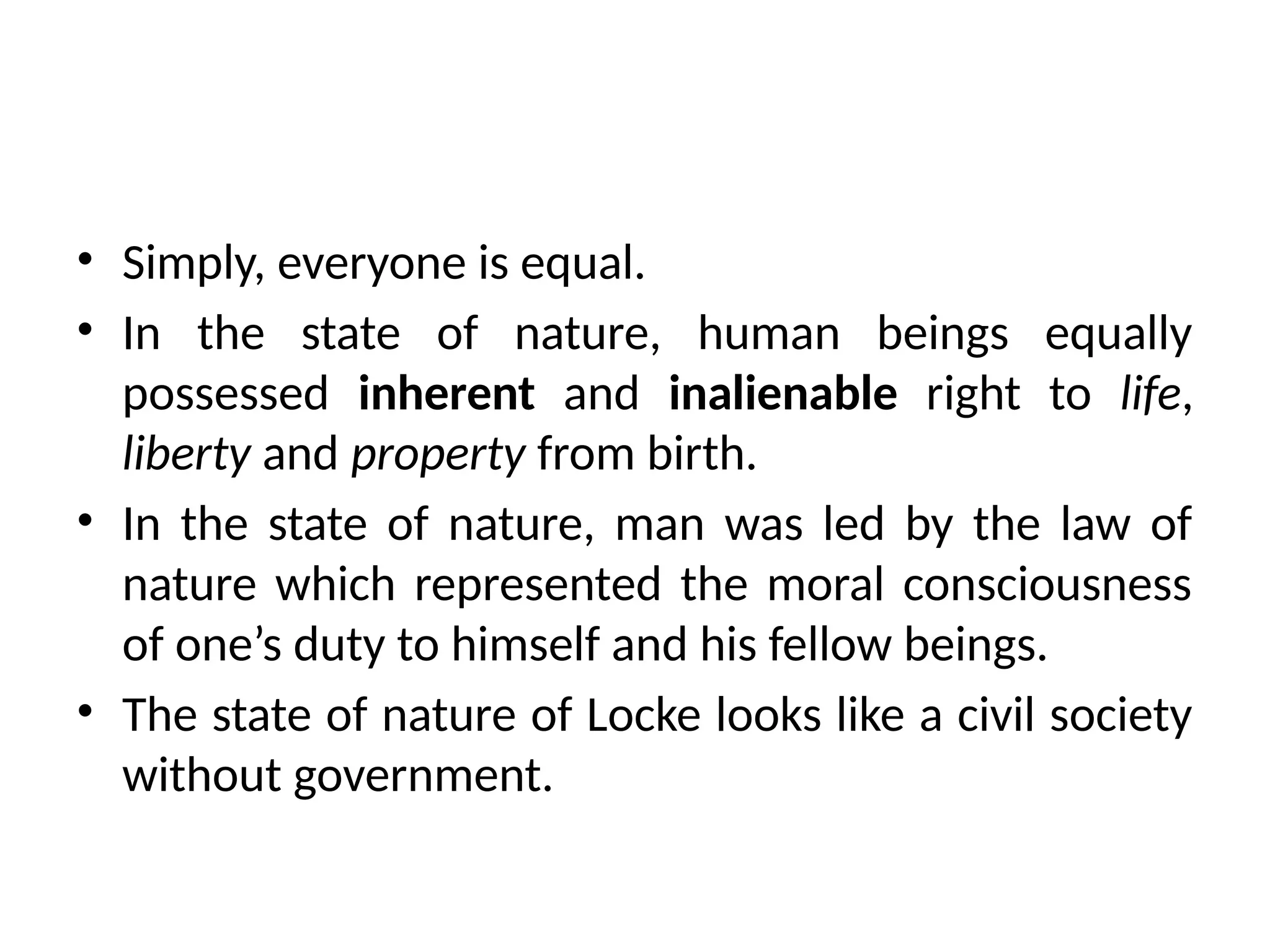 • Simply, everyone is equal.
• In the state of nature, human beings equally
possessed inherent and inalienable right to life,
liberty and property from birth.
• In the state of nature, man was led by the law of
nature which represented the moral consciousness
of one’s duty to himself and his fellow beings.
• The state of nature of Locke looks like a civil society
without government.
 