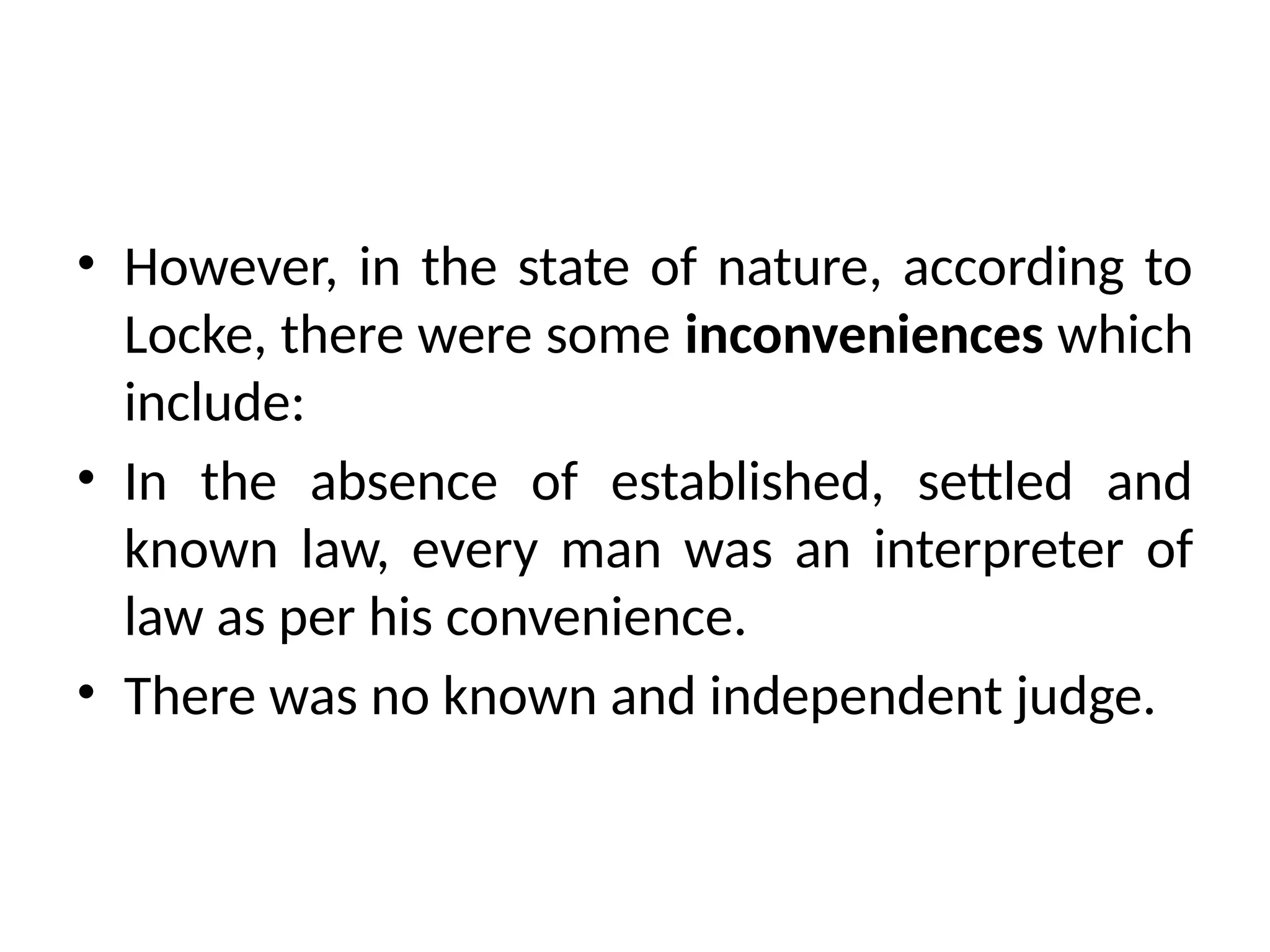 • However, in the state of nature, according to
Locke, there were some inconveniences which
include:
• In the absence of established, settled and
known law, every man was an interpreter of
law as per his convenience.
• There was no known and independent judge.
 