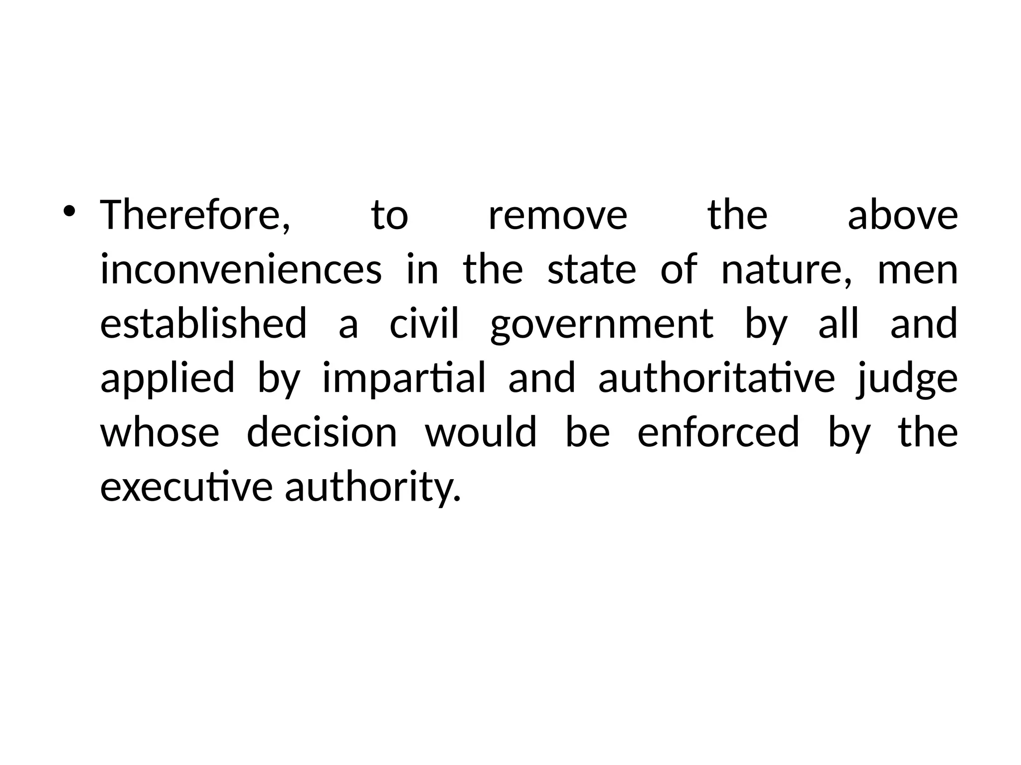 • Therefore, to remove the above
inconveniences in the state of nature, men
established a civil government by all and
applied by impartial and authoritative judge
whose decision would be enforced by the
executive authority.
 