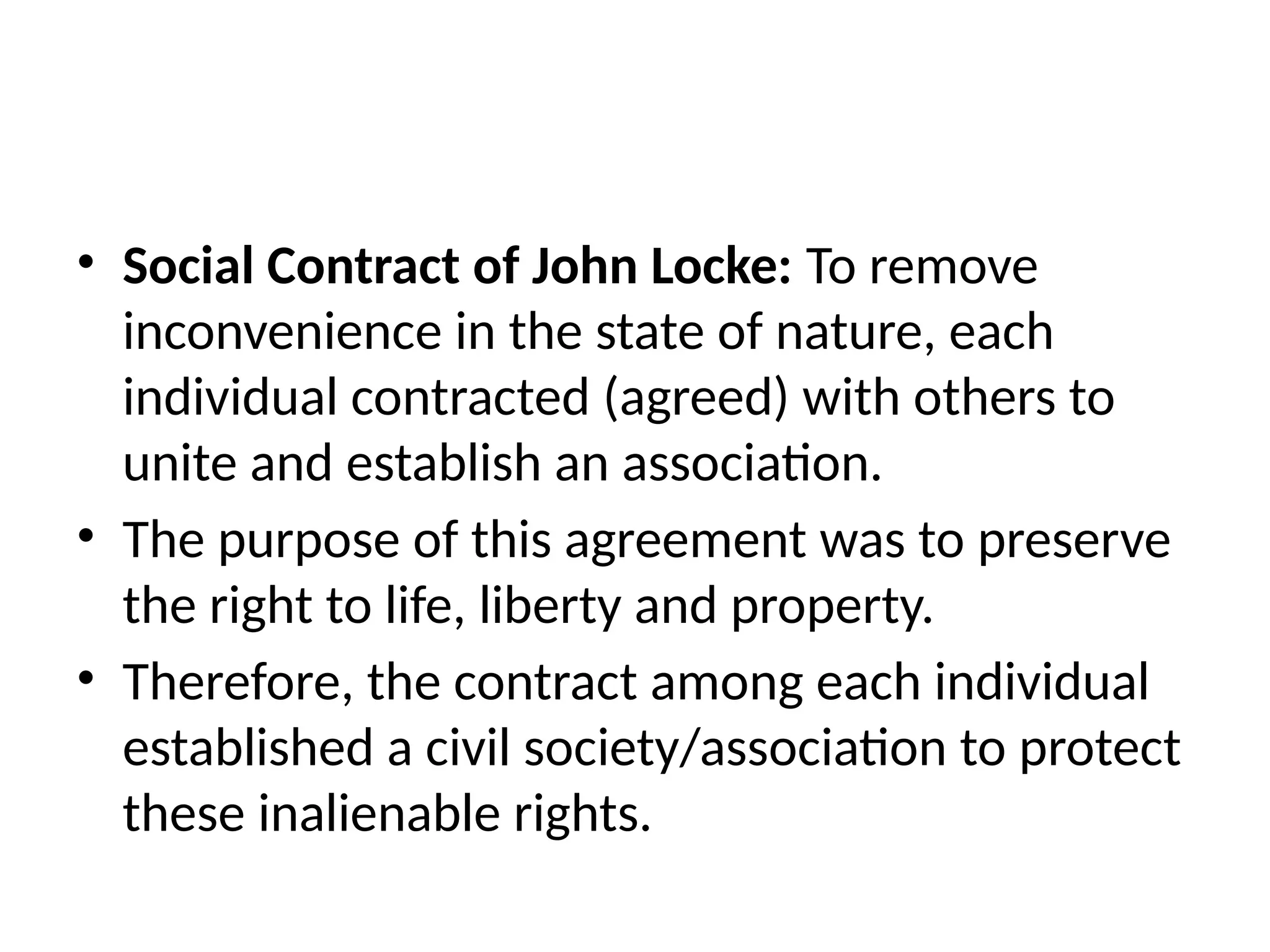 • Social Contract of John Locke: To remove
inconvenience in the state of nature, each
individual contracted (agreed) with others to
unite and establish an association.
• The purpose of this agreement was to preserve
the right to life, liberty and property.
• Therefore, the contract among each individual
established a civil society/association to protect
these inalienable rights.
 