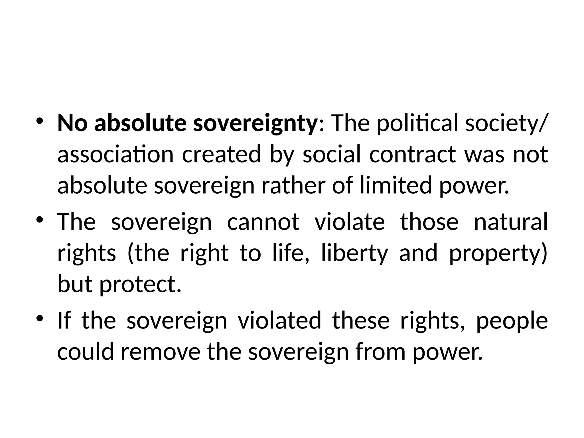 • No absolute sovereignty: The political society/
association created by social contract was not
absolute sovereign rather of limited power.
• The sovereign cannot violate those natural
rights (the right to life, liberty and property)
but protect.
• If the sovereign violated these rights, people
could remove the sovereign from power.
 