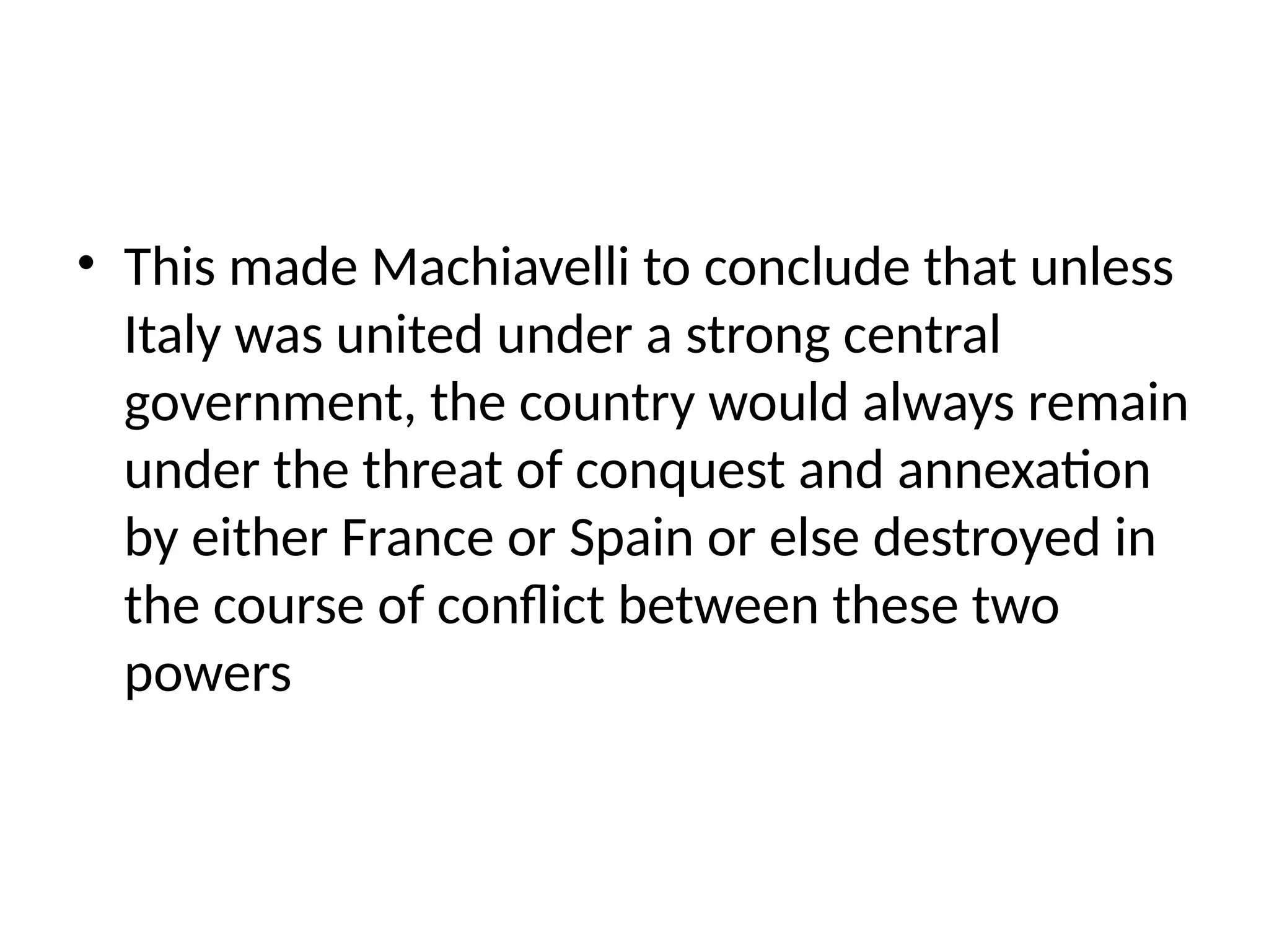 • This made Machiavelli to conclude that unless
Italy was united under a strong central
government, the country would always remain
under the threat of conquest and annexation
by either France or Spain or else destroyed in
the course of conflict between these two
powers
 