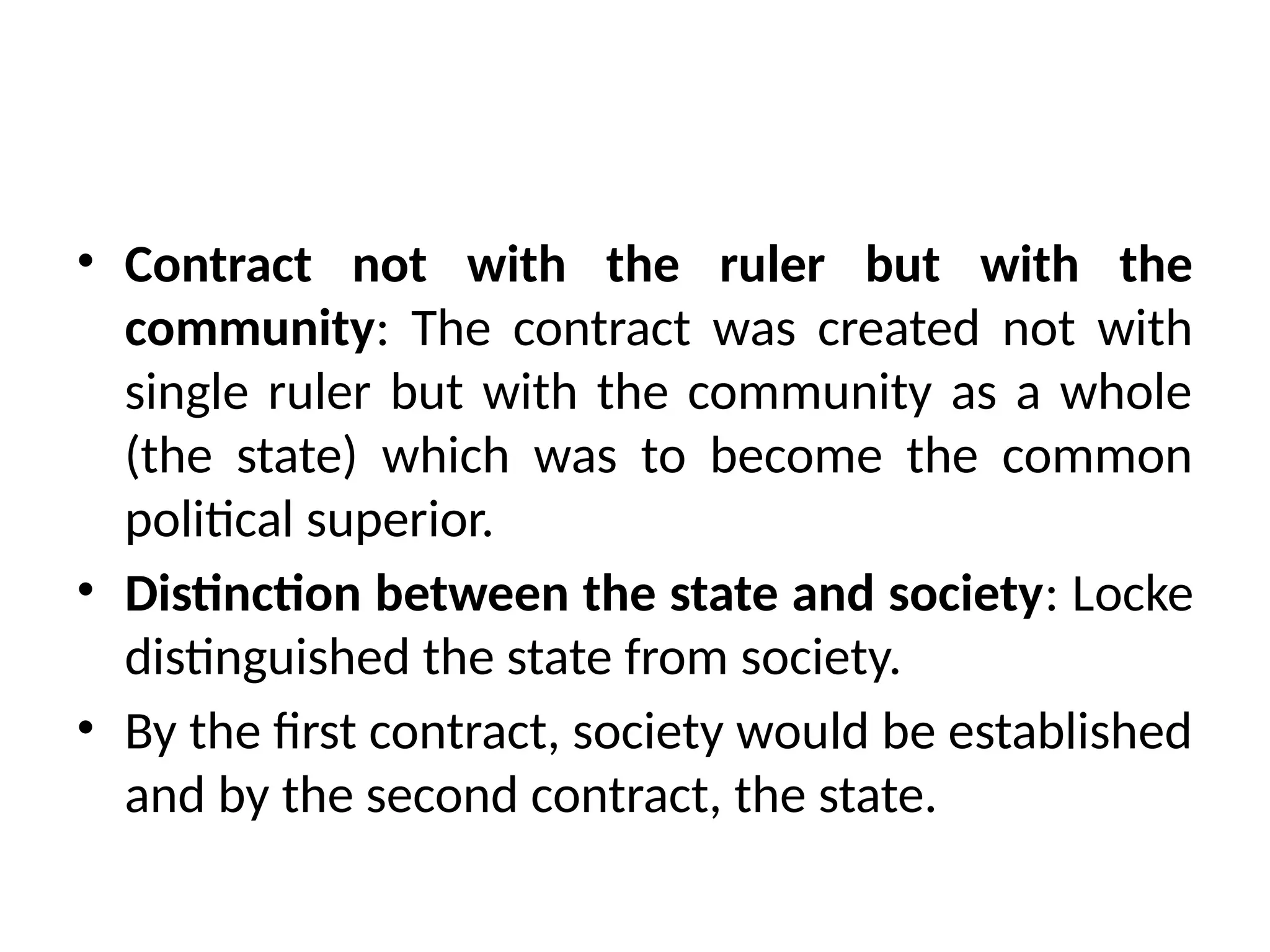 • Contract not with the ruler but with the
community: The contract was created not with
single ruler but with the community as a whole
(the state) which was to become the common
political superior.
• Distinction between the state and society: Locke
distinguished the state from society.
• By the first contract, society would be established
and by the second contract, the state.
 