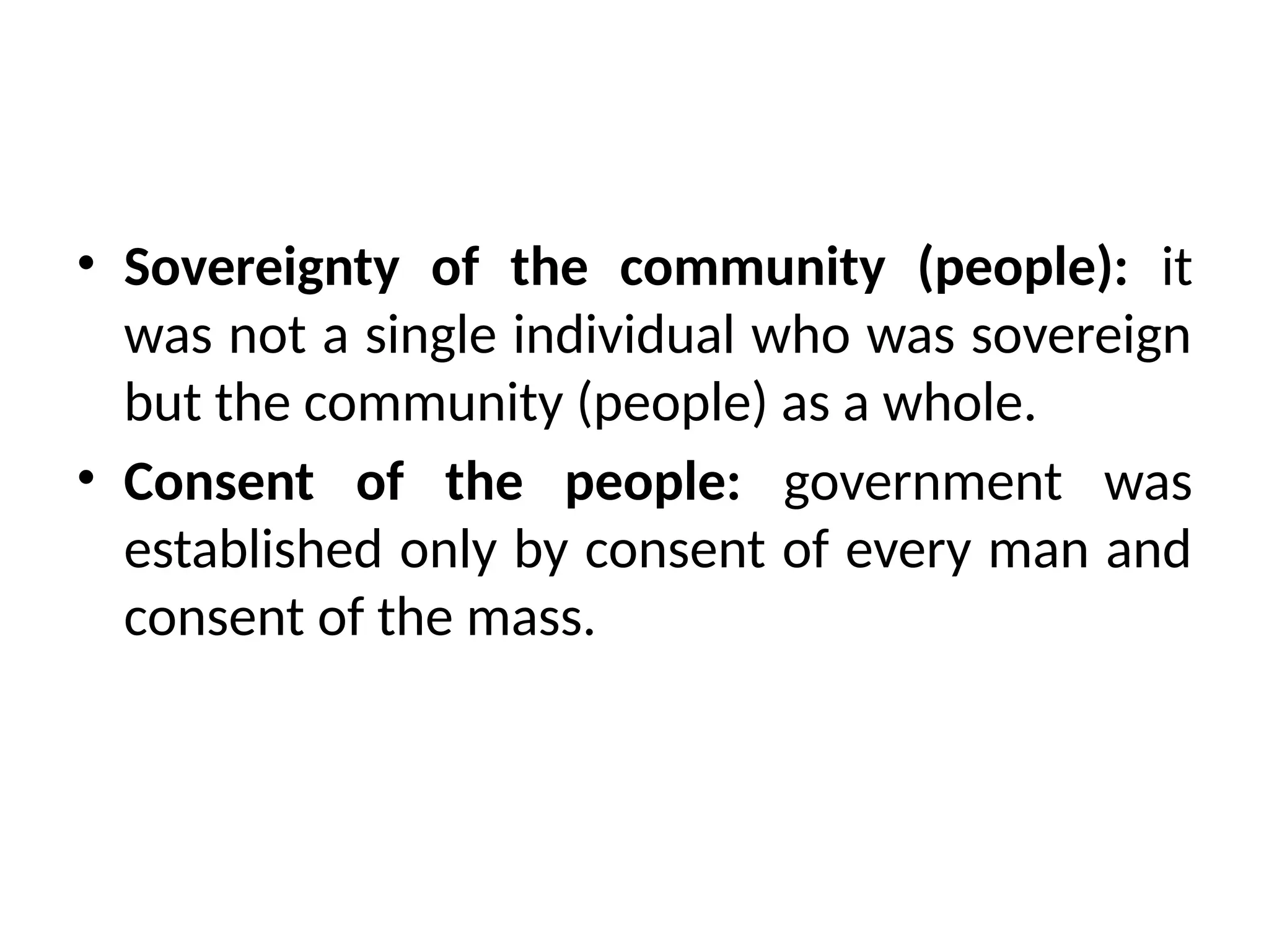 • Sovereignty of the community (people): it
was not a single individual who was sovereign
but the community (people) as a whole.
• Consent of the people: government was
established only by consent of every man and
consent of the mass.
 