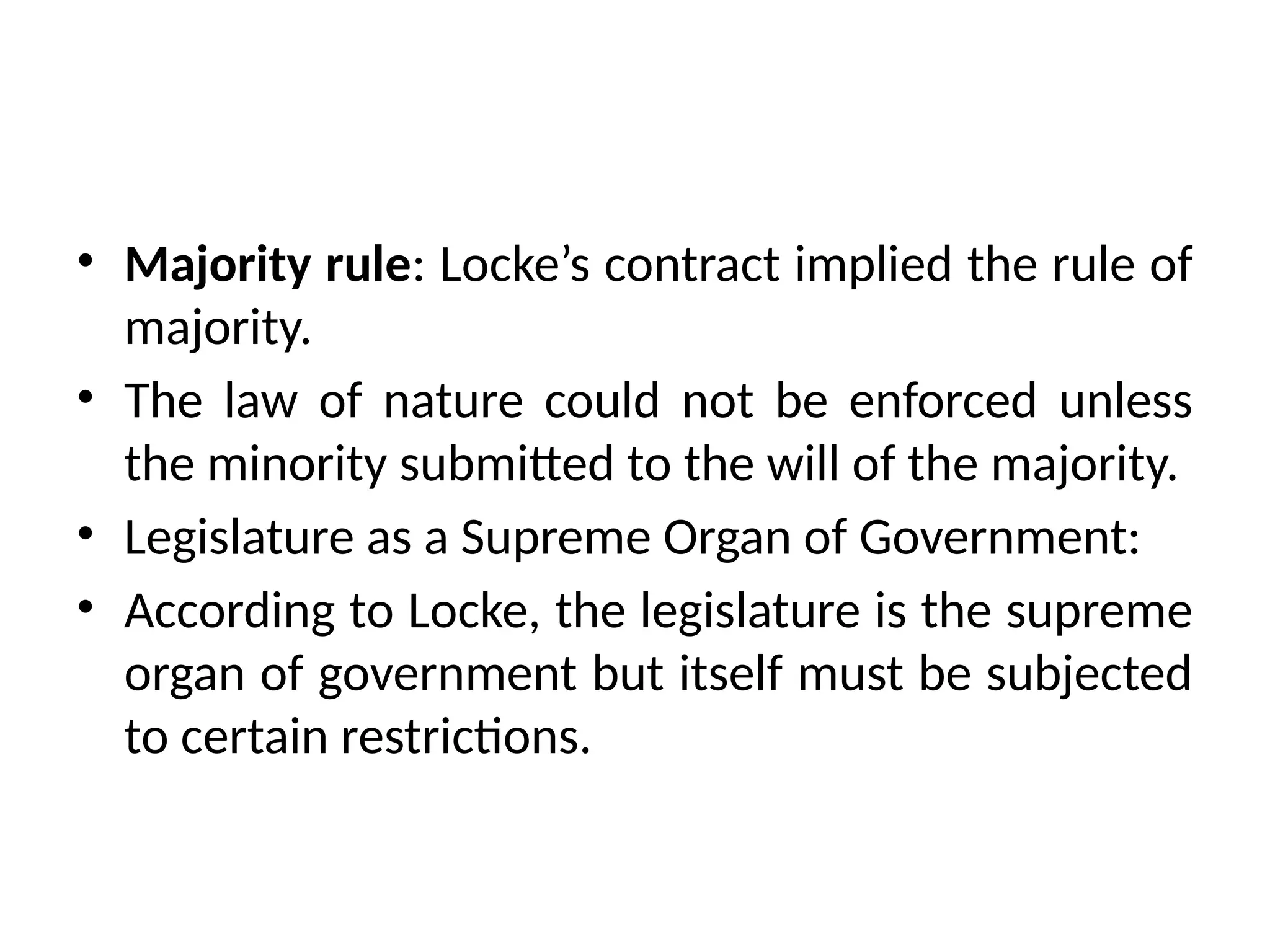 • Majority rule: Locke’s contract implied the rule of
majority.
• The law of nature could not be enforced unless
the minority submitted to the will of the majority.
• Legislature as a Supreme Organ of Government:
• According to Locke, the legislature is the supreme
organ of government but itself must be subjected
to certain restrictions.
 