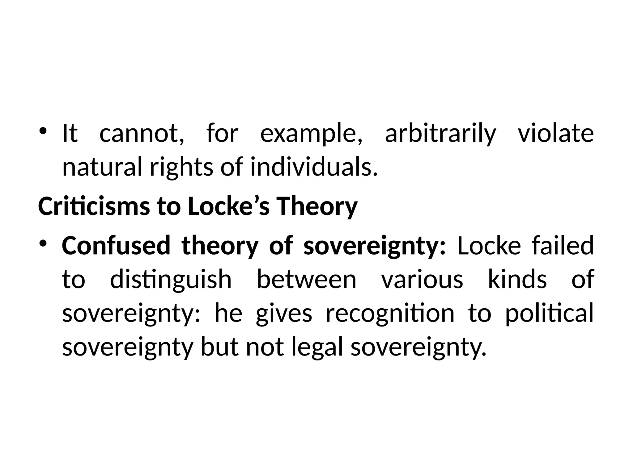 • It cannot, for example, arbitrarily violate
natural rights of individuals.
Criticisms to Locke’s Theory
• Confused theory of sovereignty: Locke failed
to distinguish between various kinds of
sovereignty: he gives recognition to political
sovereignty but not legal sovereignty.
 