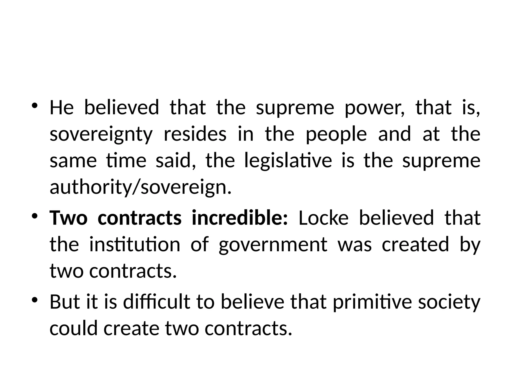 • He believed that the supreme power, that is,
sovereignty resides in the people and at the
same time said, the legislative is the supreme
authority/sovereign.
• Two contracts incredible: Locke believed that
the institution of government was created by
two contracts.
• But it is difficult to believe that primitive society
could create two contracts.
 
