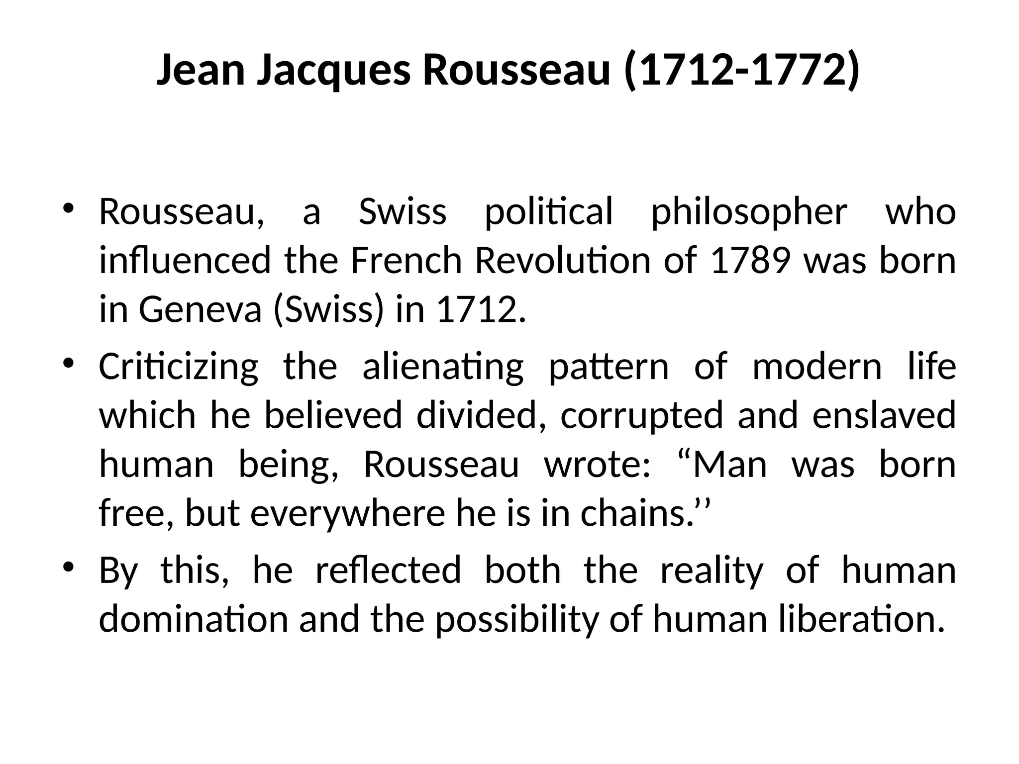 Jean Jacques Rousseau (1712-1772)
• Rousseau, a Swiss political philosopher who
influenced the French Revolution of 1789 was born
in Geneva (Swiss) in 1712.
• Criticizing the alienating pattern of modern life
which he believed divided, corrupted and enslaved
human being, Rousseau wrote: “Man was born
free, but everywhere he is in chains.’’
• By this, he reflected both the reality of human
domination and the possibility of human liberation.
 
