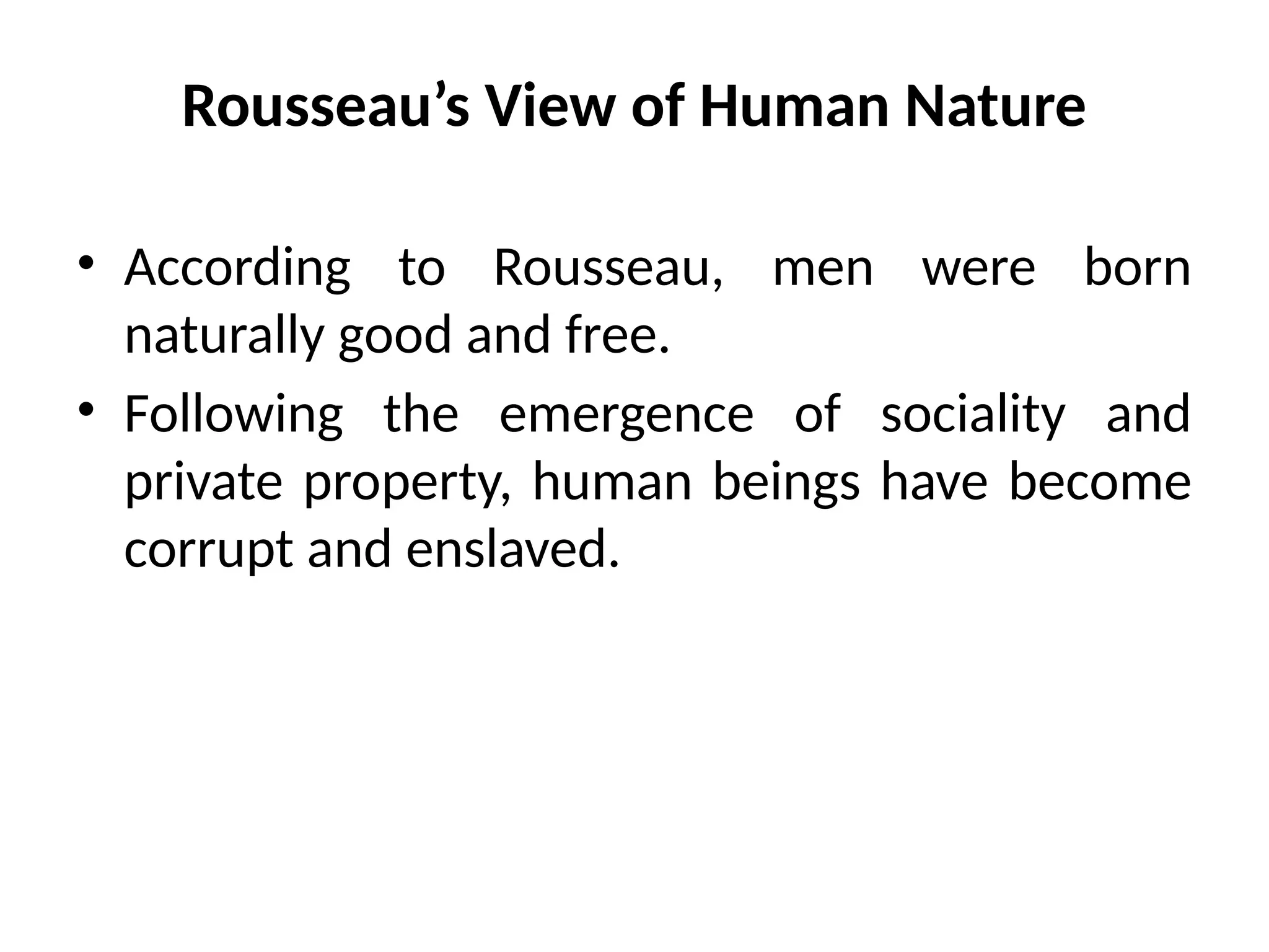 Rousseau’s View of Human Nature
• According to Rousseau, men were born
naturally good and free.
• Following the emergence of sociality and
private property, human beings have become
corrupt and enslaved.
 