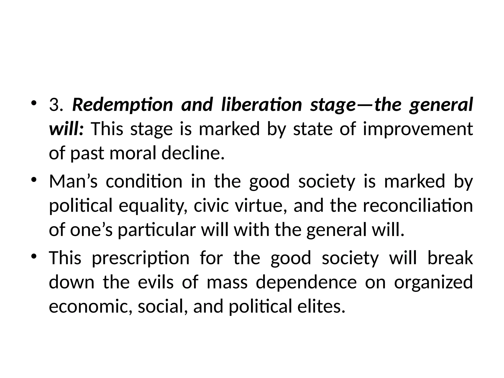 • 3. Redemption and liberation stage—the general
will: This stage is marked by state of improvement
of past moral decline.
• Man’s condition in the good society is marked by
political equality, civic virtue, and the reconciliation
of one’s particular will with the general will.
• This prescription for the good society will break
down the evils of mass dependence on organized
economic, social, and political elites.
 