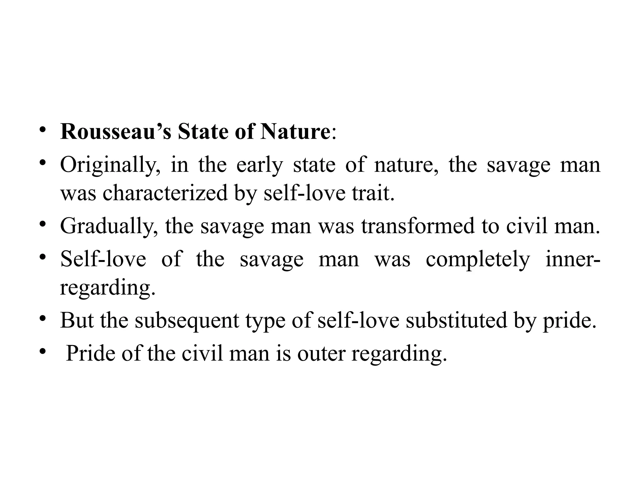 • Rousseau’s State of Nature:
• Originally, in the early state of nature, the savage man
was characterized by self-love trait.
• Gradually, the savage man was transformed to civil man.
• Self-love of the savage man was completely inner-
regarding.
• But the subsequent type of self-love substituted by pride.
• Pride of the civil man is outer regarding.
 