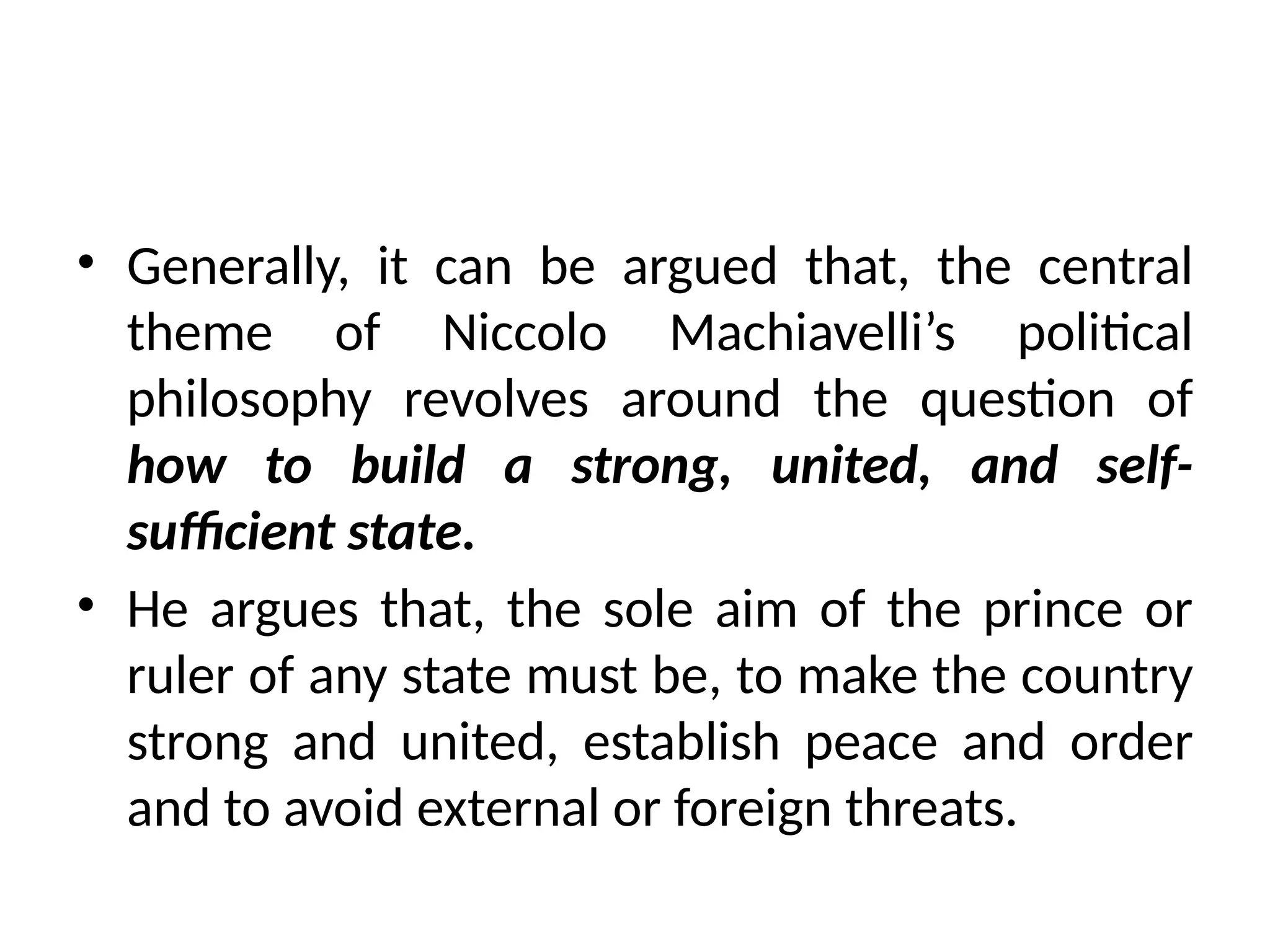 • Generally, it can be argued that, the central
theme of Niccolo Machiavelli’s political
philosophy revolves around the question of
how to build a strong, united, and self-
sufficient state.
• He argues that, the sole aim of the prince or
ruler of any state must be, to make the country
strong and united, establish peace and order
and to avoid external or foreign threats.
 