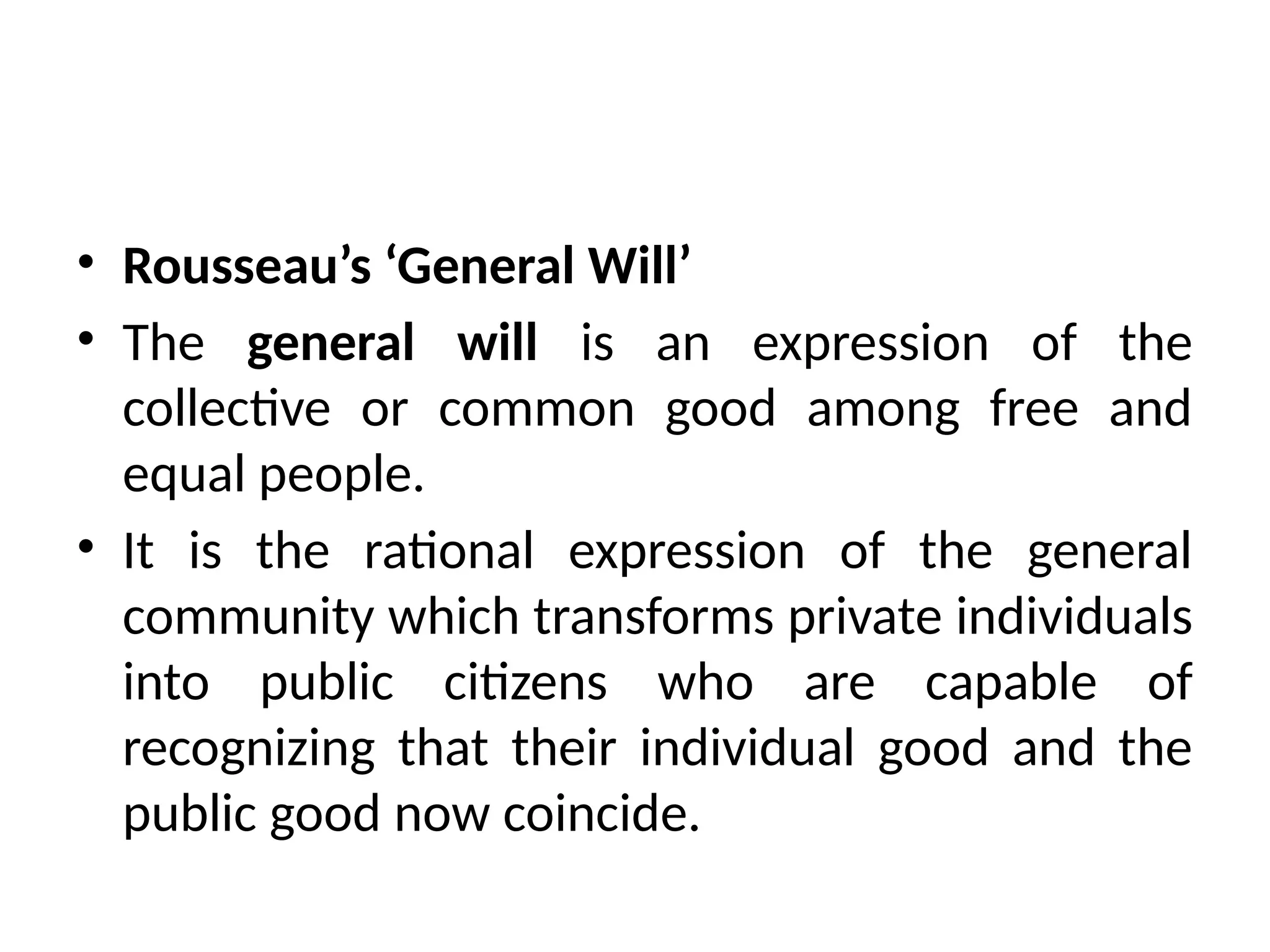 • Rousseau’s ‘General Will’
• The general will is an expression of the
collective or common good among free and
equal people.
• It is the rational expression of the general
community which transforms private individuals
into public citizens who are capable of
recognizing that their individual good and the
public good now coincide.
 