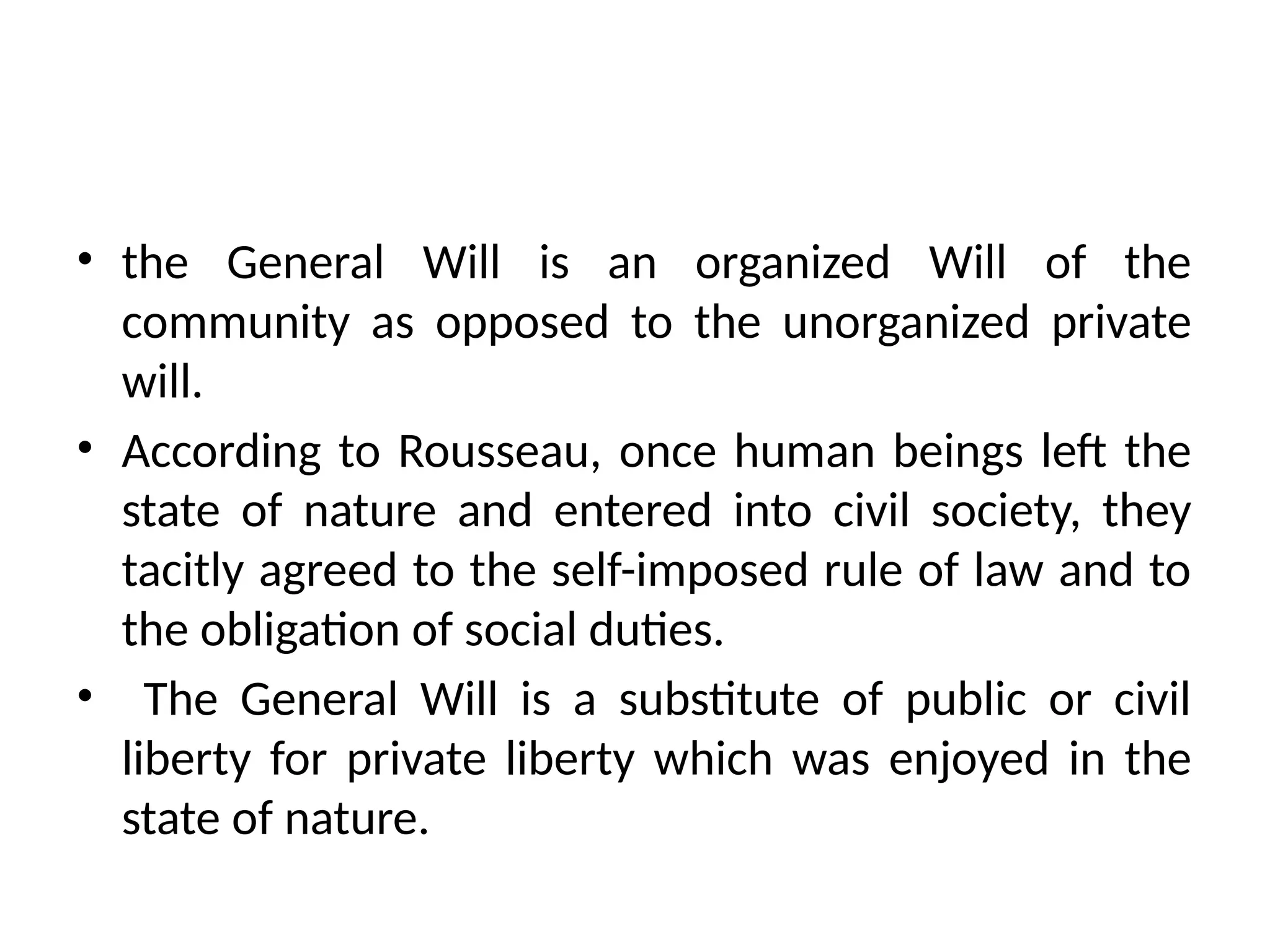 • the General Will is an organized Will of the
community as opposed to the unorganized private
will.
• According to Rousseau, once human beings left the
state of nature and entered into civil society, they
tacitly agreed to the self-imposed rule of law and to
the obligation of social duties.
• The General Will is a substitute of public or civil
liberty for private liberty which was enjoyed in the
state of nature.
 