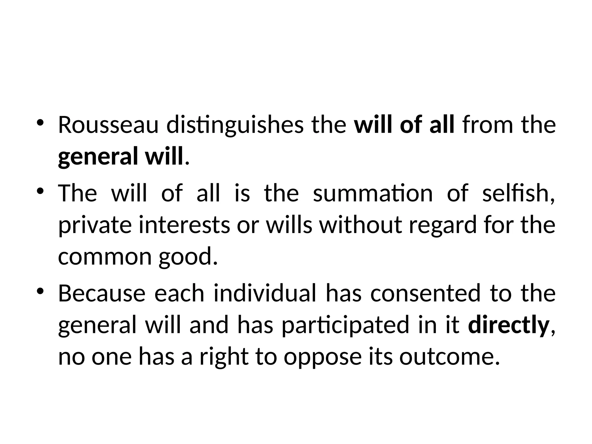 • Rousseau distinguishes the will of all from the
general will.
• The will of all is the summation of selfish,
private interests or wills without regard for the
common good.
• Because each individual has consented to the
general will and has participated in it directly,
no one has a right to oppose its outcome.
 
