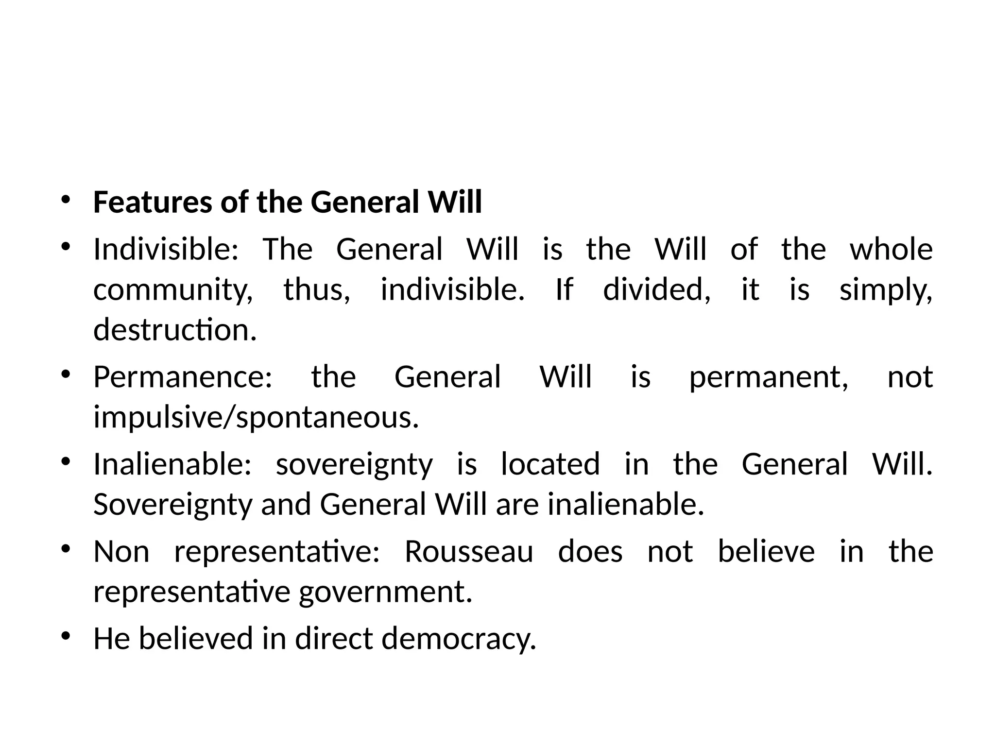 • Features of the General Will
• Indivisible: The General Will is the Will of the whole
community, thus, indivisible. If divided, it is simply,
destruction.
• Permanence: the General Will is permanent, not
impulsive/spontaneous.
• Inalienable: sovereignty is located in the General Will.
Sovereignty and General Will are inalienable.
• Non representative: Rousseau does not believe in the
representative government.
• He believed in direct democracy.
 
