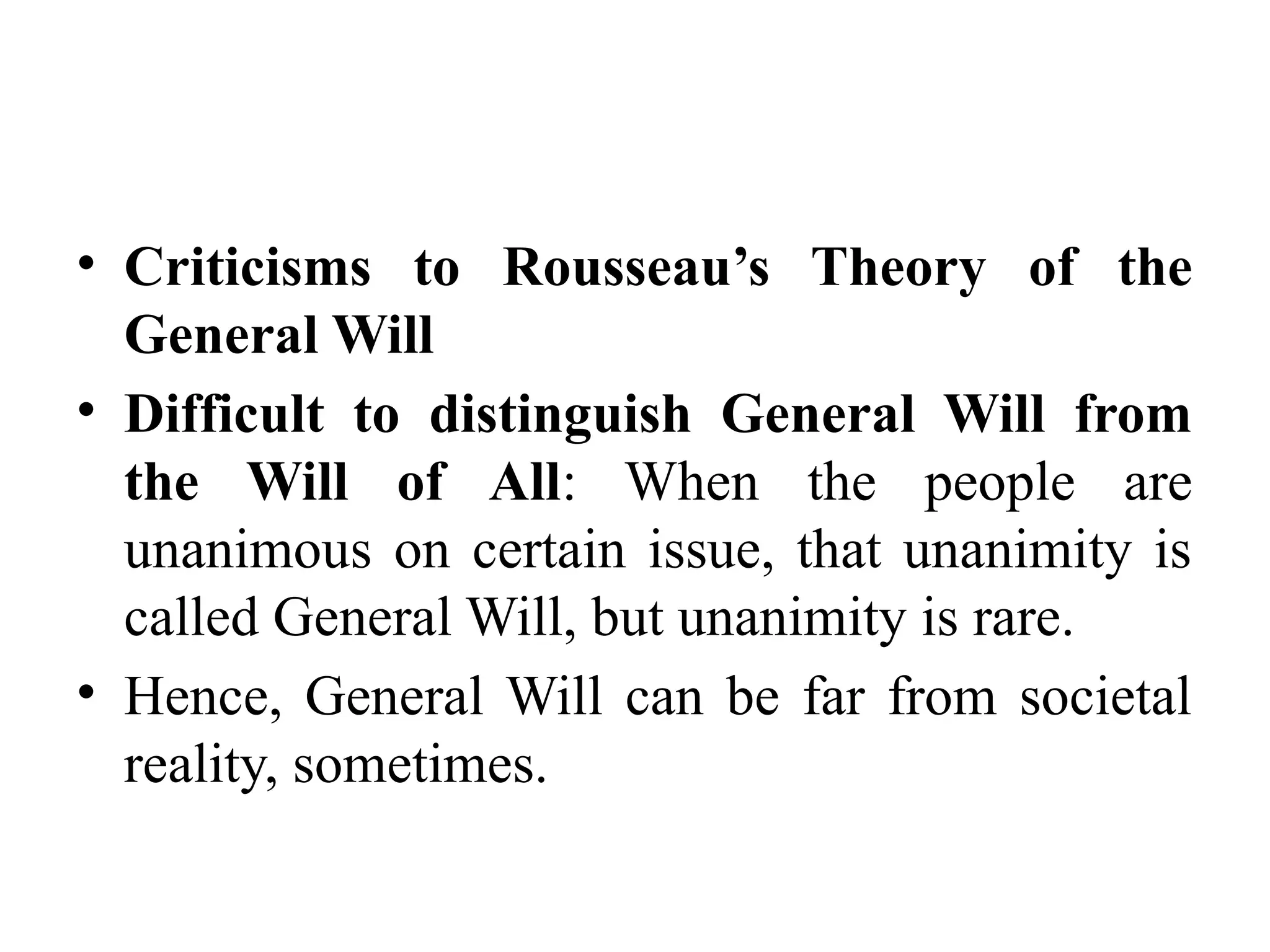 • Criticisms to Rousseau’s Theory of the
General Will
• Difficult to distinguish General Will from
the Will of All: When the people are
unanimous on certain issue, that unanimity is
called General Will, but unanimity is rare.
• Hence, General Will can be far from societal
reality, sometimes.
 