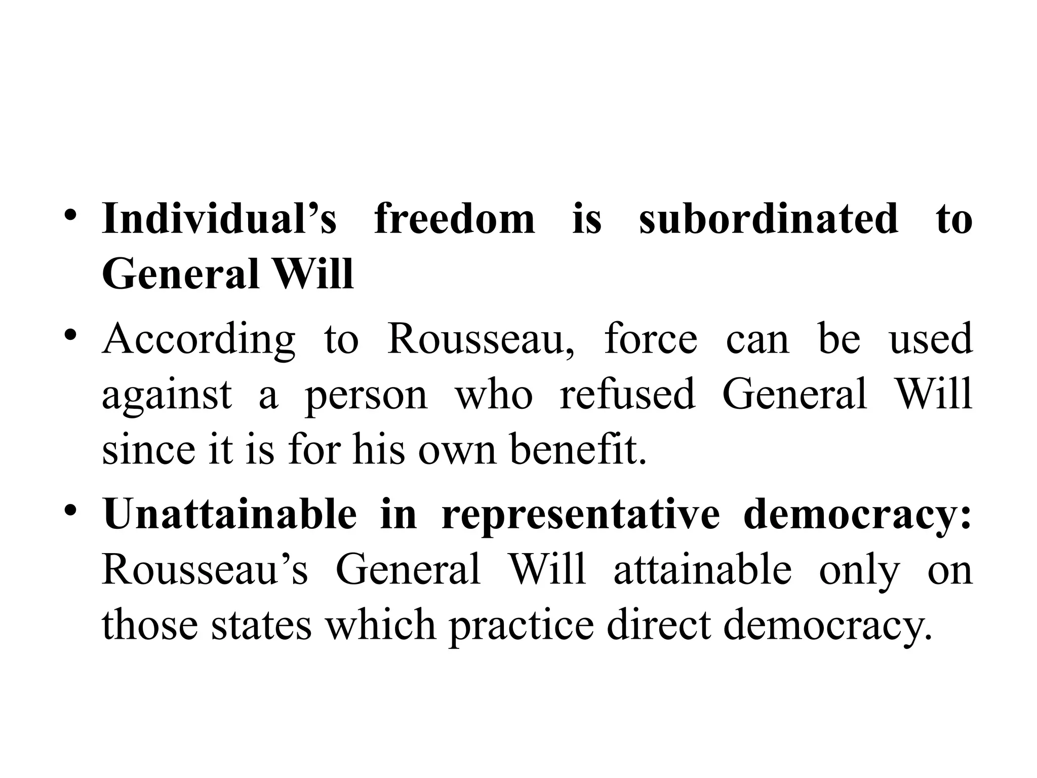 • Individual’s freedom is subordinated to
General Will
• According to Rousseau, force can be used
against a person who refused General Will
since it is for his own benefit.
• Unattainable in representative democracy:
Rousseau’s General Will attainable only on
those states which practice direct democracy.
 