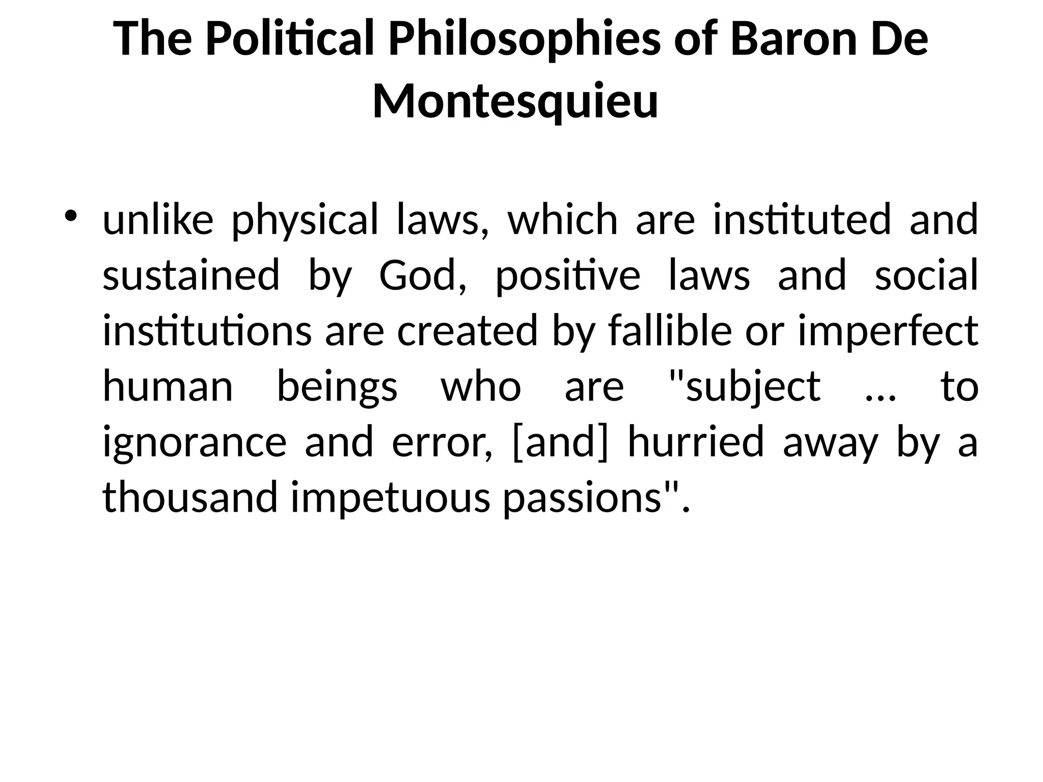 The Political Philosophies of Baron De
Montesquieu
• unlike physical laws, which are instituted and
sustained by God, positive laws and social
institutions are created by fallible or imperfect
human beings who are "subject ... to
ignorance and error, [and] hurried away by a
thousand impetuous passions".
 