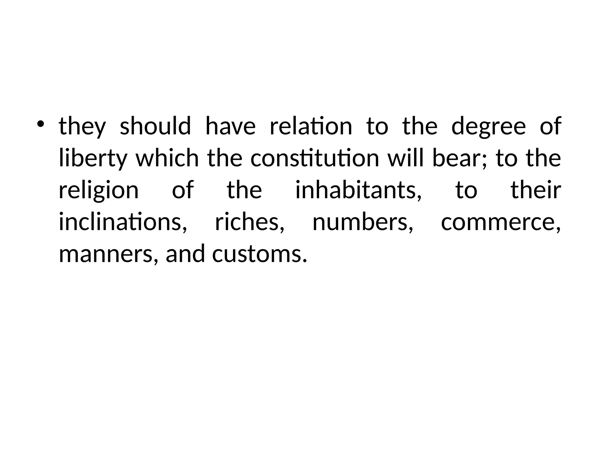 • they should have relation to the degree of
liberty which the constitution will bear; to the
religion of the inhabitants, to their
inclinations, riches, numbers, commerce,
manners, and customs.
 