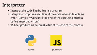 Interpreter
• Interpret the code line by line in a program
• Interpreter stop the execution of the code when it detects an
error (Compiler waits until the end of the execution process
before reporting errors)
• Will not produce an executable file at the end of the process
Python Javascript
 