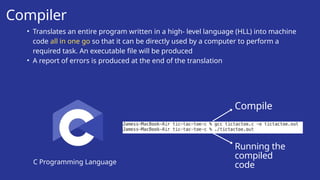 Compiler
C Programming Language
• Translates an entire program written in a high- level language (HLL) into machine
code all in one go so that it can be directly used by a computer to perform a
required task. An executable file will be produced
• A report of errors is produced at the end of the translation
Compile
Running the
compiled
code
 