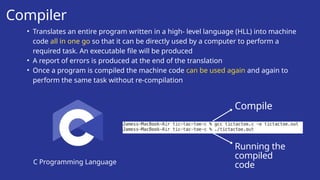 Compiler
C Programming Language
• Translates an entire program written in a high- level language (HLL) into machine
code all in one go so that it can be directly used by a computer to perform a
required task. An executable file will be produced
• A report of errors is produced at the end of the translation
• Once a program is compiled the machine code can be used again and again to
perform the same task without re-compilation
Compile
Running the
compiled
code
 