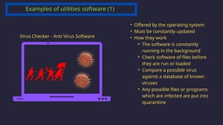 Examples of utilities software (1)
Virus Checker - Anti Virus Software
• Offered by the operating system
• Must be constantly updated
• How they work
⚬ The software is constantly
running in the background
⚬ Check software of files before
they are run or loaded
⚬ Compare a possible virus
against a database of known
viruses
⚬ Any possible files or programs
which are infected are put into
quarantine
 