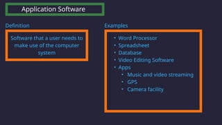Application Software
Software that a user needs to
make use of the computer
system
Definition Examples
• Word Processor
• Spreadsheet
• Database
• Video Editing Software
• Apps
• Music and video streaming
• GPS
• Camera facility
 