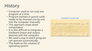 History
• Computer used to run only one
program at a time
• Program (written in punch card)
needs to be inserted one by one
into the computer manually
• This approach slows down
computation
• It is also difficult to integrate a
hardware (input and output
devices) with the computer
• We need a way in which program
can operate automatically
• This leads to the creation of
operating system
 