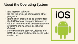 • It is a system software
• OS has the privilege of managing other
programs
• It is the first program to be launched (by
the BIOS) when a computer is turned on
• OS is an intermediaries between software
programs and hardware peripherals
(Driver)
• Stored within the SSD/HDD, loaded into
RAM when a particular action needs to be
carried out
About the Operating System
 